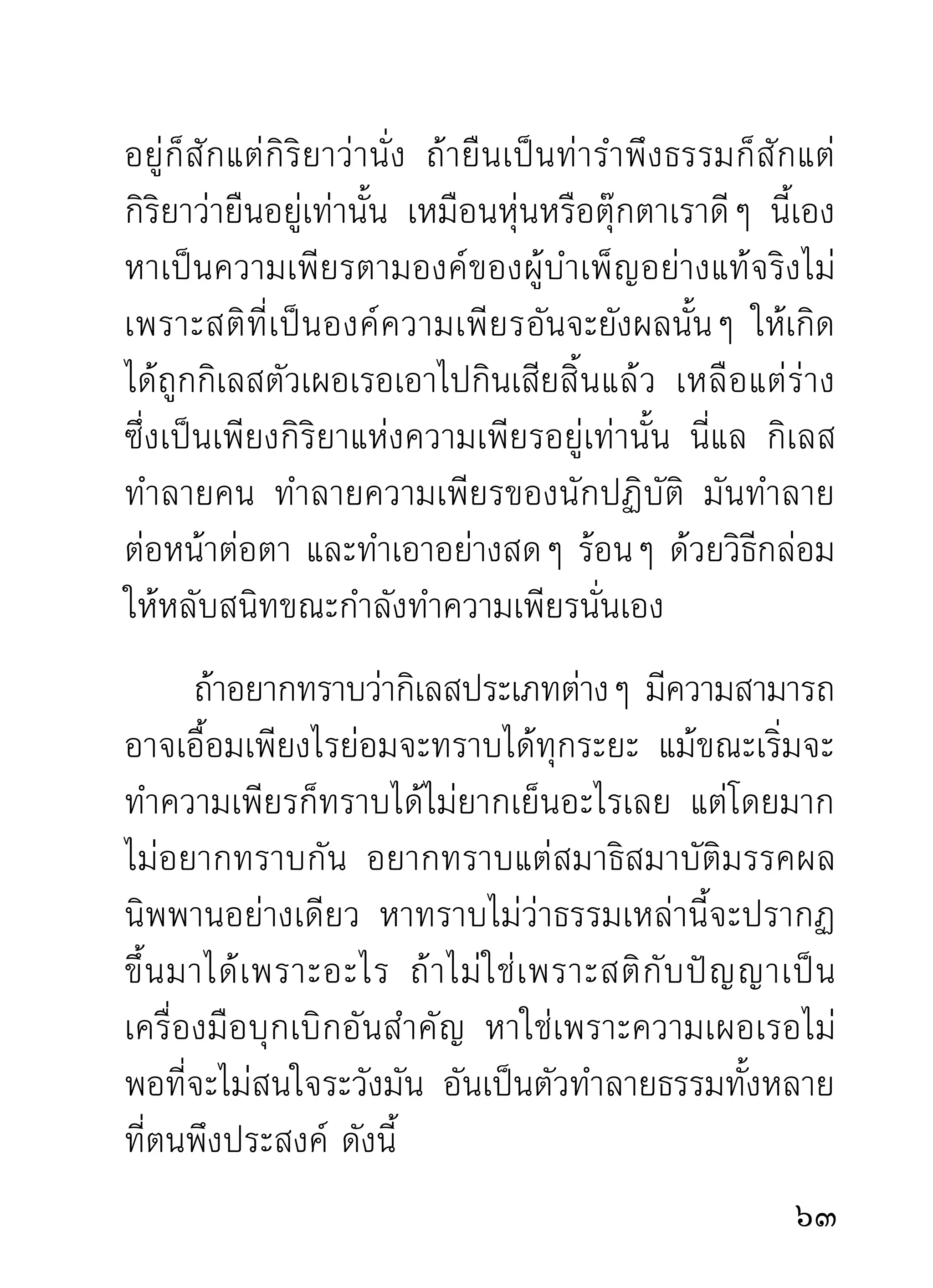 รำคาญเลย แม้ ผู้ ส อนก็ อ กจะแตกยิ่ ง กว่ า สั ต ว์ จ ำพวก
ที่คอยจะกินเนื้อกินหนังพระที่ตายทั้งเป็น เพราะไม่มีสติ
ประคองตั ว เสี ย อี ก ปฏิ ป ทาแบบนี่ คื อ แบบเตรี ย มการ
ไม่หยุดแต่ไม่เกิดผล
      พอเทศน์มาถึงจุดนี้ ท่านก็นิ่งไปพักหนึ่งราวกับจะ
กำหนดดู ใ จพระใจเณรที่ ก ำลั ง นั่ ง ฟั ง ว่ า จะพากั น คิ ด
อย่างไรบ้าง พอเห็นแต่ละองค์ตางนังเงียบ คงทังกลัวบ้าง
                                    ่ ่                     ้
ขบขั น บ้ า งนั่ น เอง เสี ย งท่ า นก็ เ ริ่ ม ขึ้ น อี ก ราวกั บ ตอบ
คำสงสัยว่า ก็เตรียมกุสลามาติกาพระทั้งเป็นอย่างไรล่ะ
คนตายเขายังมีกุสลาบังสุกุล พระนั่งภาวนาหลับแบบ
ตายทังเป็นจะไม่กสลามาติกาให้บญ ก็จะพากันไปตกนรก
       ้             ุ                 ุ
ทั้งหมดละซิ แม้เวลาเดินจงกรมหรือนั่งภาวนาก็ทำท่า
โยกหน้า โยกหลั ง เหมื อนจะโดดลงนรกทั้งเป็นอยู่แล้ว
เมื่อถึงเวลาเข้าจริงๆ จะโดดไปที่ไหน ถ้าไม่โดดลงนรก
ขุมนอนไม่ตนเล่า คำว่านรกขุมนอนไม่ตนพวกเราก็ไม่เคย
             ื่                                     ื่
ได้ยินกันมาบ้างเลย แต่ท่านก็นำมาแสดงจนได้


 