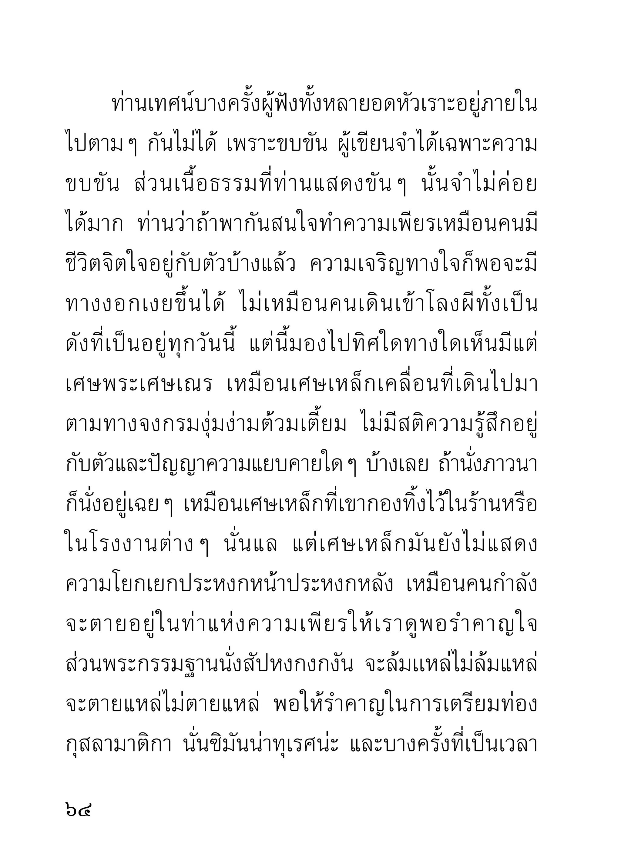 พอเลิกจากประชุมแล้วต่างพากันออกมาแอบคุยกัน
รอบๆ สภาหนูสนุกไปพักหนึง ก่อนจะเลิกรากันไปสถานที่
                            ่
ที่ทำความเพียรของตนอันเป็นสถานที่ที่ท่านว่า โรงพัก
ศพของพระที่ตายครึ่งคอยเตรียมรับกุสลาฯ แต่แปลกดัง
ที่เคยเรียนแล้ว พระเณรไม่ว่าองค์ใด ไม่เคยแสดงอาการ
หงุดหงิด ไม่พอใจในคำที่ท่านเทศน์ดุด่าเฆี่ยนตีนั่นเลย
มีแต่ต่างองค์ต่างฟังกันอย่างถึงใจและเพลิดเพลินไปตาม
คำเทศน์ขบขันท่านเสียอีก ไม่อยากให้จบลงง่ายๆ เลย
ทังนี้ คงเป็นเพราะความเชือมันในองค์ทานว่าเป็นผูบริสทธิ์
   ้                      ่ ่        ่         ้ ุ
และมีจิตเต็มเปี่ยมด้วยเมตตาเป็นพื้นฐาน และเหตุผล
นั่นเอง จึงไม่มีท่านผู้ใดสนใจคิดวิพากษ์วิจารณ์ไปในแง่
ต่ า งๆ แทนที่ จ ะขยะแขยงต่ อ คำเทศน์ ป ระเภทกุ ส ลา
มาติกานั้น แต่กลับได้สติระลึกเห็นโทษแห่งความเผลอ
สติของตนไปตามๆ กัน องค์ท่านเองก็แสดงสุ้มเสียงและ
ท่าทางน่ากลัวเฉพาะเวลานั้นเท่านั้น พอพ้นไปแล้วก็มี
อากัปกิริยาธรรมดาเหมือนไม่เคยแสดงท่าทางอย่างนั้น
มาก่อนเลย แม้พระที่ท่านเคยอยู่กับท่านมานานจนทราบ
นิสัยท่านได้ดีพอแล้ว หลังจากฟังเทศน์แบบนั้นมาแล้ว
                                                   
 