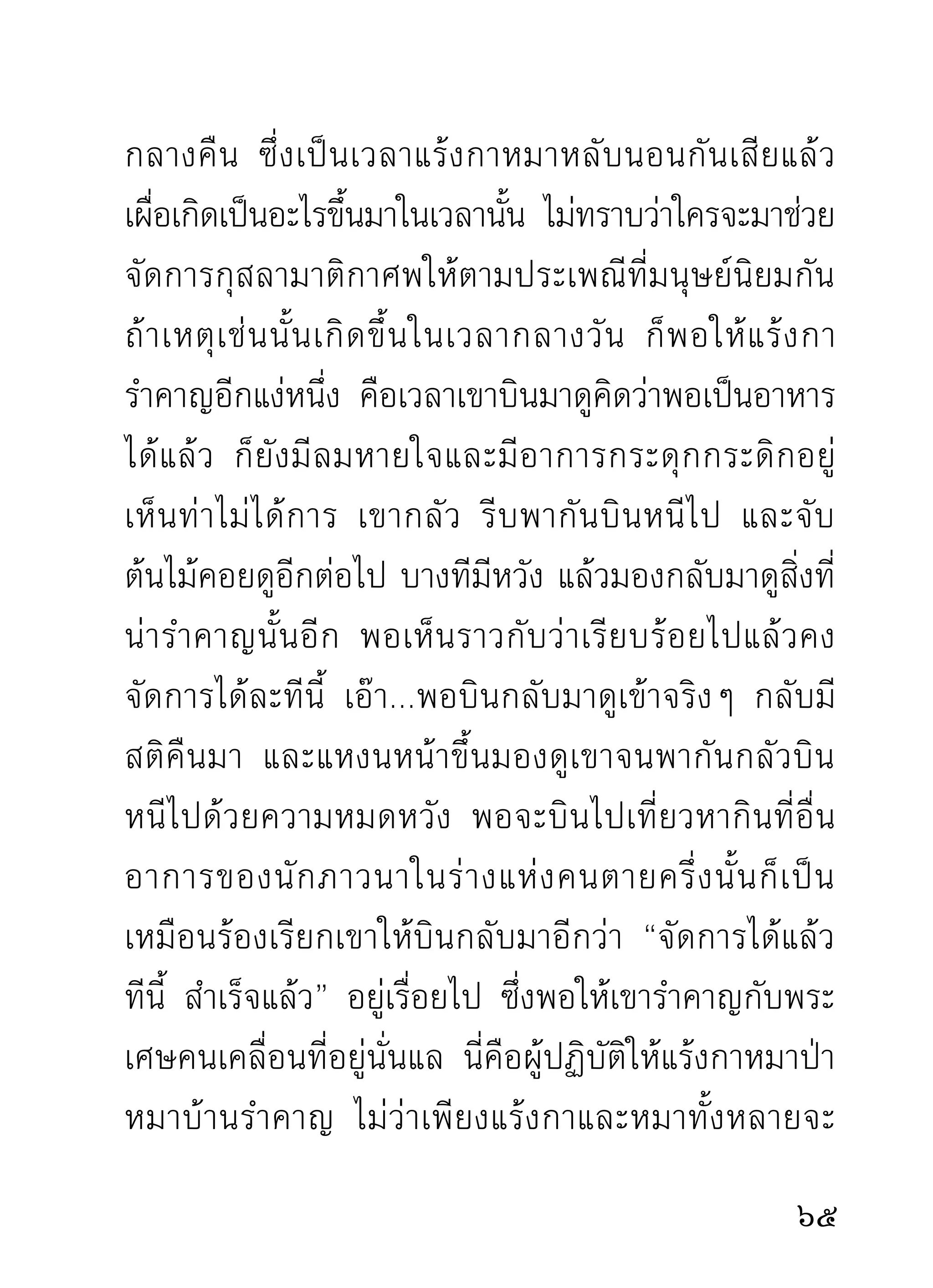 ท่านก็สนทนาปราศรัยกับท่านอย่างสนิทสนมธรรมดาๆ
เหมือนไม่มีอะไรเคยเกิดขึ้นเมื่อครู่ก่อนนั้นบ้างเลย
        นอกจากท่านที่เพิ่งไปฝึกหัดใหม่ ที่ยังไม่เคยกับ
ธรรมเครื่องดัดสันดานแบบนั้น จึงไม่ว่าท่านว่าเราเมื่อมา
เจอเข้าอย่างจังๆ ก็ต้องมีอาการต่างๆ ทั้งจะผุดลุกผุดนั่ง
ทั้ ง จะปวดหนั ก ปวดเบา ทั้ ง ร้ อ นทั้ ง หนาว ไม่ มี ส ติ พ อ
ยับยังตังตัวได้ เหมือนจับสุนขโยนใส่เสือตายเราดีๆ นีเ่ อง
       ้ ้                      ั
ได้ยินแต่เสียง “แหงก” คำเดียว แล้วตัวก็เผ่นหนีตาย
แบบไม่อาลัยชีวิตเอาเลย เห็นแต่อะไรๆ ที่ไม่คาดคิดของ
มั น หลุ ด ทิ้ ง เรี่ ย ราดสาดกระจายเต็ ม อวั ย วะเสื อ ทั้ ง ตั ว
นั่นแล นั้นใครจะคิดว่าเป็นอะไรที่หลุดทะลักออกมาจาก
ตั ว มั น ลงกองเรี่ ย ราดเต็ ม ตั ว เสื อ ที่ มั น กลั ว ๆ นั่ น เล่ า ?
ส่วนตัวสุนัขเองนั้นเผ่นหนีตายจนไม่มีที่ยับยั้งตั้งตัวได้
       พระทีไปอบรมกับท่านใหม่ๆ โดยมากมักเป็นทำนอง
            ่
จับสุนัขโยนใส่เสือตายนั่นแล ไม่ค่อยจะมีสติยับยั้งตัวได้
เท่าที่ควร ยืน เดิน นั่ง นอน มีแต่ความกลัวว่าท่านจะ

 