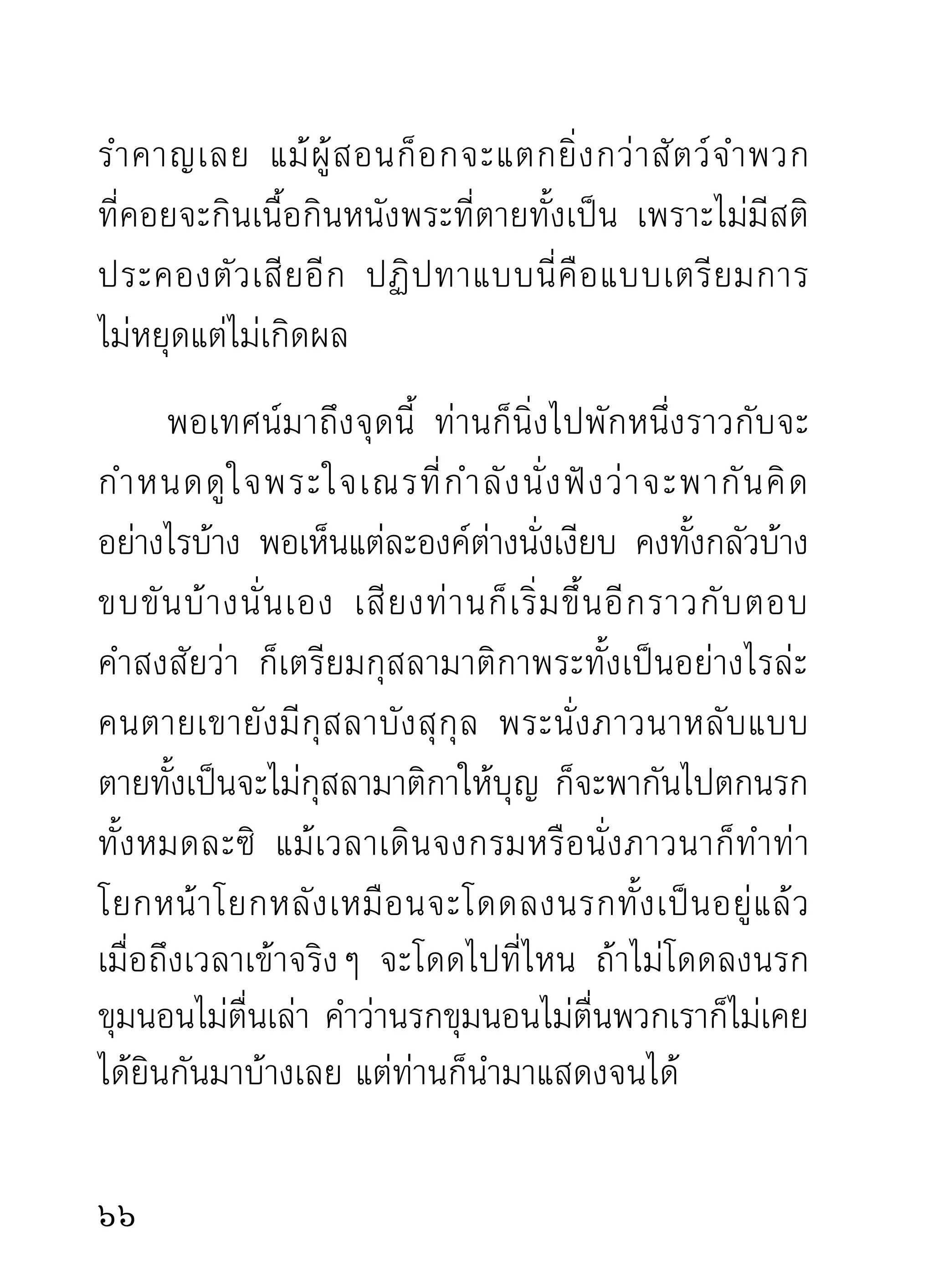 ดุด่าเอาท่าเดียว โดยมิได้คิดถึงเหตุผลกลไกอะไรบ้างเลย
ยิ่งกว่าสุนัขกลัวเสือตาย*เสียอีก เฉพาะท่านที่เคยอยู่
อบรมกับท่านมานาน ท่านดุด่าขู่เข็ญมากเพียงไร ยิ่งเป็น
เหมือนเร่งยาแก้ไข้ให้หายรวดเร็วทันใจยิงขึน ไม่มคนไข้ใด
                                      ่ ้      ี
ที่โกรธแค้นให้หมอผู้เร่งยา เพื่อช่วยตัวเองให้หายจาก
โรคที่กำลังบีบบังคับอยู่จนหาทางรอดตัวไม่ได้ นอกจาก
จะเกิดความอบอุ่นและขอบคุณหมอว่า ตนยังพอมีทาง
รอดตายได้เพราะความเมตตาอนุเคราะห์ของหมอเท่านั้น
นักปฏิบตผเู้ ห็นภัยในความโง่ เพราะกิเลสของตัวบีบบังคับ
        ัิ
ทับถม ก็ย่อมมีความกระหยิ่มยิ้มย่องต่อโอวาทหนักเบา

*(คำว่าสุนัขกลัวเสือนั้นกลัวจริงๆ มีอะไรอยู่ในท้องต้องหลุดลอย
ออกหมด ไปแต่ตัวขณะที่เจอเสือ แต่โดยมากสุนัขเจอเสือวิ่งหนี
ไปไหนไม่เป็น ยืนตัวแข็งปล่อยให้อะไรๆ ไหลออกจนหมดนั่นแล
เพียงถูกจับโยนใส่เสือที่ตายแล้วยังเป็นดังที่เรียนแล้ว ทั้งนี้เพราะ
สัญชาตญาณของสัตว์พรรค์นี้กลัวกันแต่ไหนแต่ไรมา ท่านที่เคย
อยู่ตามแถบป่าที่มีเสือชุมย่อมทราบเรื่องสุนัขกับเสือได้ดี แต่ท่าน
ที่อยู่แต่ในเมืองหรือในกรุงเทพฯ มาแต่ต้นไม่อาจทราบได้ หรือ
ไม่เชื่อว่าจะเป็นได้ดังที่เขียนก็เป็นได้ แต่ความจริงก็เป็นอย่างนั้น)
                                                                
 