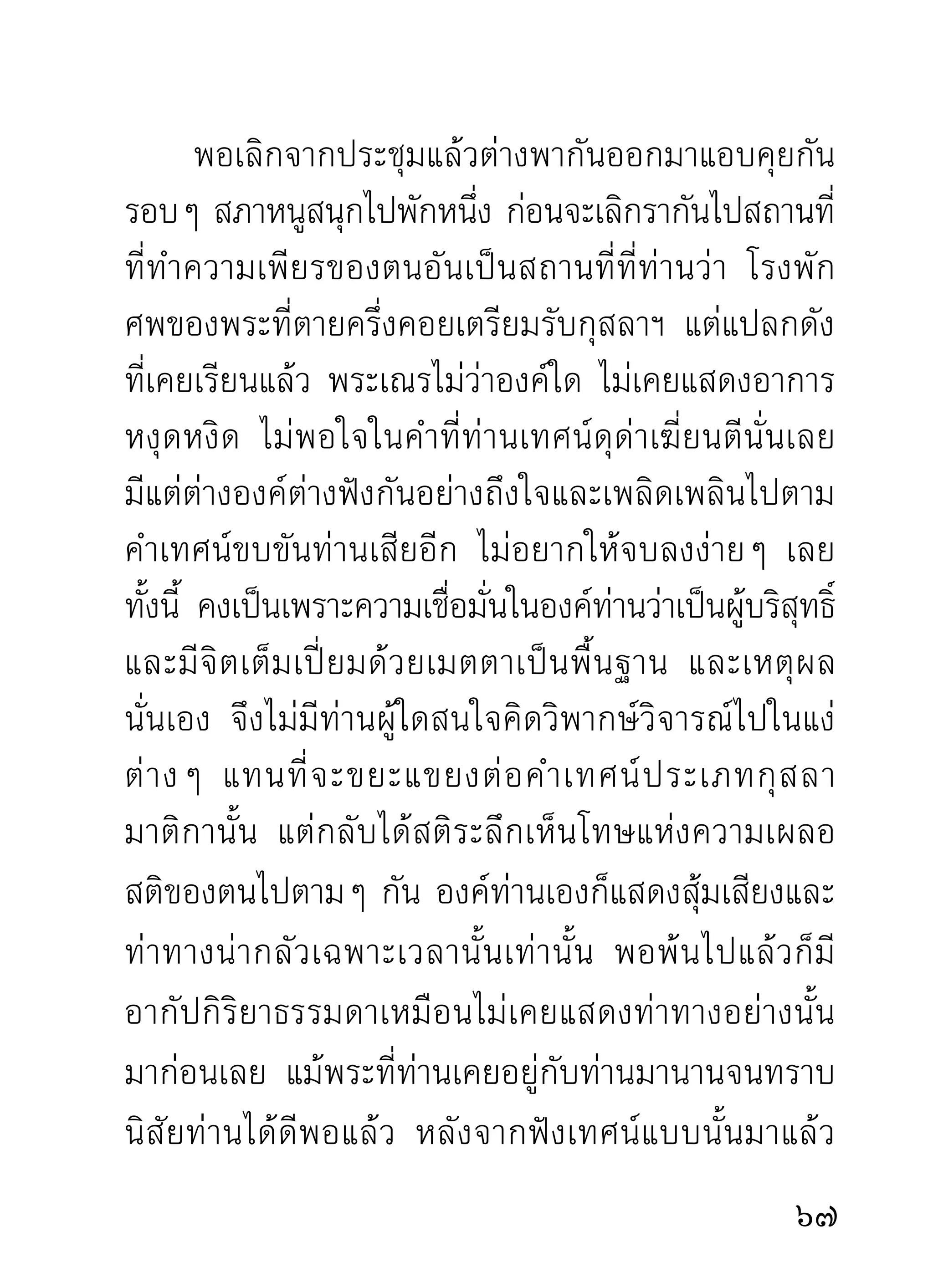 เพือบรรเทาและแก้กเิ ลสของตัว จากครูอาจารย์ผมเี มตตาจิต
     ่                                     ู้
คิดอนุเคราะห์ด้วยอุบายต่างๆ อันเป็นทางปลดเปลื้อง
เลียงกิเลสกองทุกข์ไปได้ไม่นอนจมล้มเหลว เพราะอำนาจ
   ่
กิเลสบีบบังคับทำลายโดยถ่ายเดียว
          การฟังโอวาท ท่านถ้าฟังอย่างผู้มุ่งอรรถมุ่งธรรม
จริงๆ ไม่สงวนตัว นำกิเลสตัวทิฐิมานะเข้าไปต้านทาน
ผลักดันธรรมที่ท่านแสดง เปิดใจฟังหยั่งความรู้ไปตาม
เหตุตามผลจริงๆ แล้ว จะได้ฟังธรรมท่านอย่างถึงใจ
แก้กิเลสไปได้เป็นวรรคเป็นตอนประจักษ์ใจ ในขณะที่ฟัง
ทุกๆ ระยะที่ท่านแสดง ยิ่งมีเรื่องทำให้ท่านสะดุดใจถือ
เป็ น เหตุ จะเป็ น เรื่ อ งใดหรื อ เรื่ อ งของท่ า นผู้ ใ ดก็ ต าม
ที่ เ ป็ น ต้ น เหตุ ย กขึ้ น แสดงในเวลานั้ น ยิ่ ง น่ า ฟั ง ผิ ด กั บ
ทีทานแสดงธรรมดาอยูมาก ผูมงกลัวท่านก็ได้กลัวเต็มภูมิ
   ่ ่                         ่    ้ ุ่
ที่ อ ยากกลั ว แทบตั้ ง ตั ว ไม่ ติ ด นั่ น แล ผู้ มุ่ ง เอาเหตุ ผ ล
อรรถธรรมก็ได้ผลเต็มความสามารถแห่งสติปญญาของตน           ั
ธรรมที่ ป รากฏขึ้ น ในเวลานั้ น ต้ อ งไม่ เ หมื อ นครั้ ง ใดๆ
ที่เคยผ่านมา แต่เป็นธรรมที่เหมาะสมกับเหตุการณ์นั้น
0
 