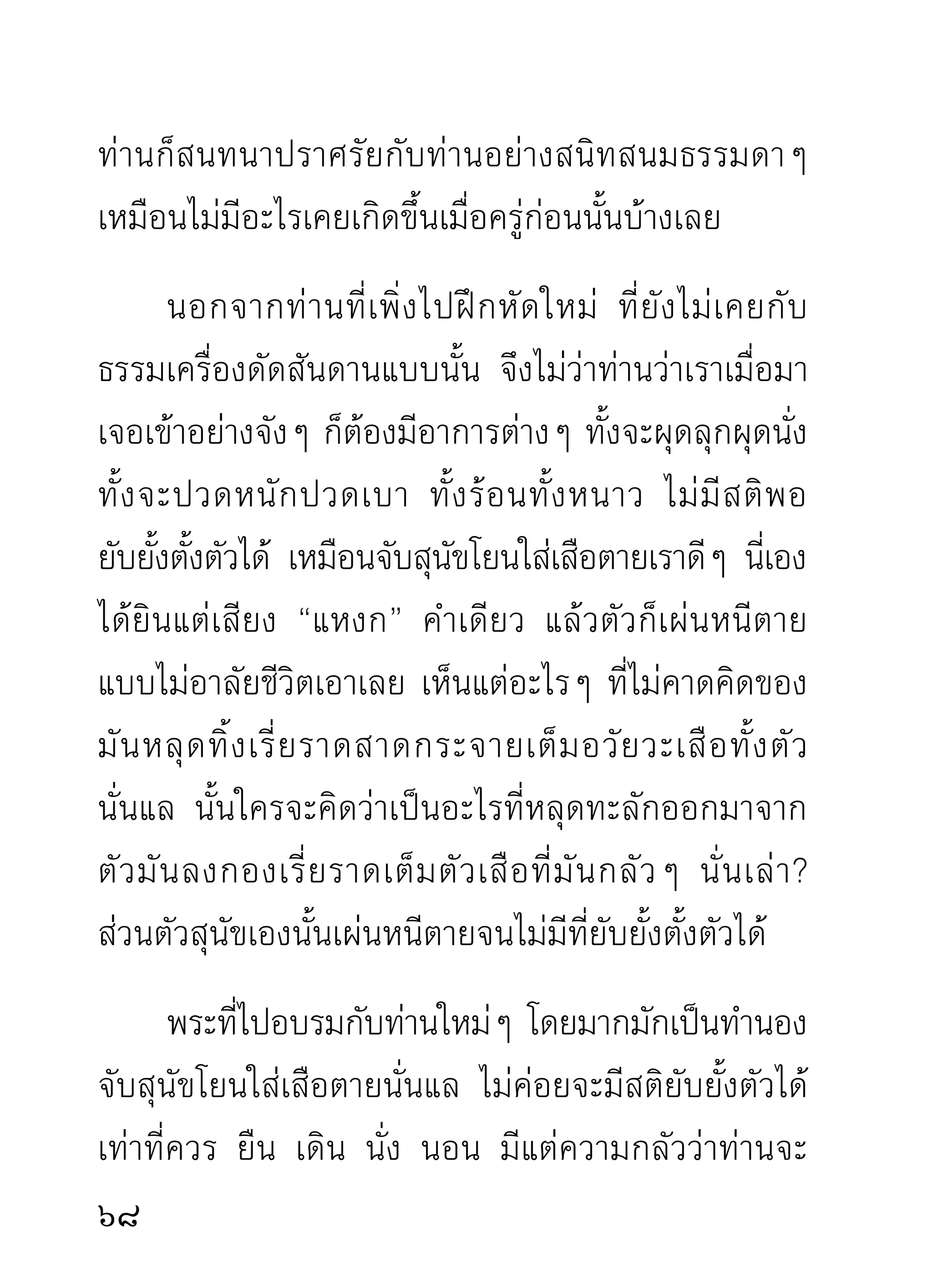 โดยเฉพาะ และไม่มีการซ้ำรอยเดิมที่เคยแสดงมาแล้ว
ด้วย เพราะนิสัยท่านอาจารย์มั่นแสดงธรรมโดยปกติก็ไม่
ซ้ำรอยเก่าอยู่แล้ว นอกจากผ่านกันไปมาเท่านั้น แม้แต่
ภาษิตเก่าที่เคยยกขึ้นแสดง เวลาแปลยังไม่ซ้ำกับที่ท่าน
เคยแปลไว้เดิมเลย หากมีเลี่ยงๆ เฉียดๆ กันไปพอให้
เกิดอุบายแก่ผู้ฟังเราดีๆ นี่เอง จึงอดชมเชยท่านแล้ว
เล่าไม่ได้ว่า สมกับที่ท่านพิจารณาองค์ท่านเองว่า “เป็น
ปฏิสัมภิทานุศาสน์จริงๆ”
      ผู้ที่เคยอยู่กับท่านนานเท่าไรยิ่งชอบฟังธรรมเด็ด
เผ็ดร้อนจากท่านมากกว่าธรรมดา เพราะมีรสซาบซึงผิดกัน
                                                 ้
อยู่มาก แต่ผู้ไม่เคยฟังก็ว่าท่านดุด่า แล้วกลัวจนลืมสนใจ
กับเหตุผลความจริงในเวลานั้น ผลที่ได้รับจากการฟัง
ธรรมท่ า นในเวลาเดี ยวกัน จึงต่างกันราวกับฟังเทศน์
คนละกัณฑ์
     เวลาท่านแสดงธรรมสอนพระในวงปฏิบัติใกล้ชิด
ท่านแสดงอย่างถึงเหตุถึงผลจริงๆ ไม่มีการแบ่งรับแบ่งสู้

                                                   1
 