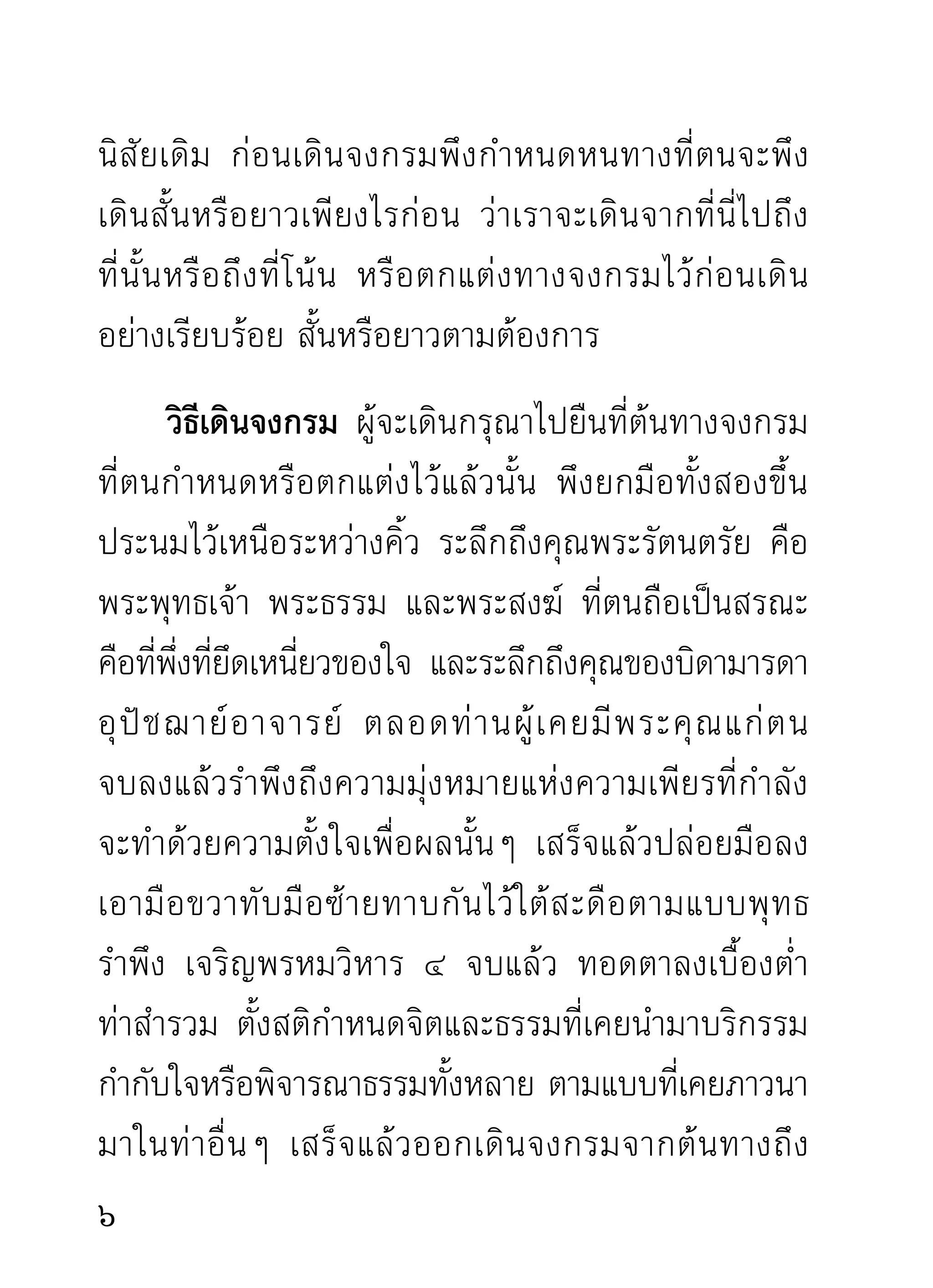 ขาดความเพียรในระยะนั้นๆ ผู้บำเพ็ญพึงสนใจสติให้มาก
เท่ากับสนใจต่อธรรมที่นำมาบริกรรม การขาดสติ
แม้คำบริกรรมภาวนาจะยังติดต่อกันไป
เพราะความเคยชินของใจก็ตาม แต่ผล
คือความสงบของจิตจะไม่ปรากฏตาม
ความมุ่งหมาย
      การเดินจงกรมจะเดินเป็นเวลานานหรือไม่เพียงไร
ตามแต่จะกำหนดเอง การทำความเพียรในท่าเดินก็ดี
ท่ายืนก็ดี ท่านอนก็ดี ท่านั่งก็ดี อาจเหมาะกับนิสัยในบาง
ท่านที่ต่างกัน การทำความเพียรในท่าต่างๆ นั้น เพื่อ
เปลี่ยนอิริยาบถไปในตัวด้วย ไม่เพียงมุ่งกำจัดกิเลสโดย
ถ่ายเดียว เพราะธาตุขนธ์เป็นเครืองมือทำประโยชน์จำต้อง
                      ั           ่
มีการรักษา เช่น การเปลี่ยนอิริยาบถท่าต่างๆ เป็นความ
เหมาะสมสำหรับธาตุขันธ์ที่ใช้งานอยู่เป็นประจำ ถ้าไม่มี
การรักษาด้วยวิธีต่างๆ ธาตุขันธ์ต้องกลับมาเป็นข้าศึก
แก่เจ้าของจนได้ คือต้องพิกลพิการไปต่างๆ สุดท้ายก็
ทำงานไม่ถึงจุดที่มุ่งหมาย

 