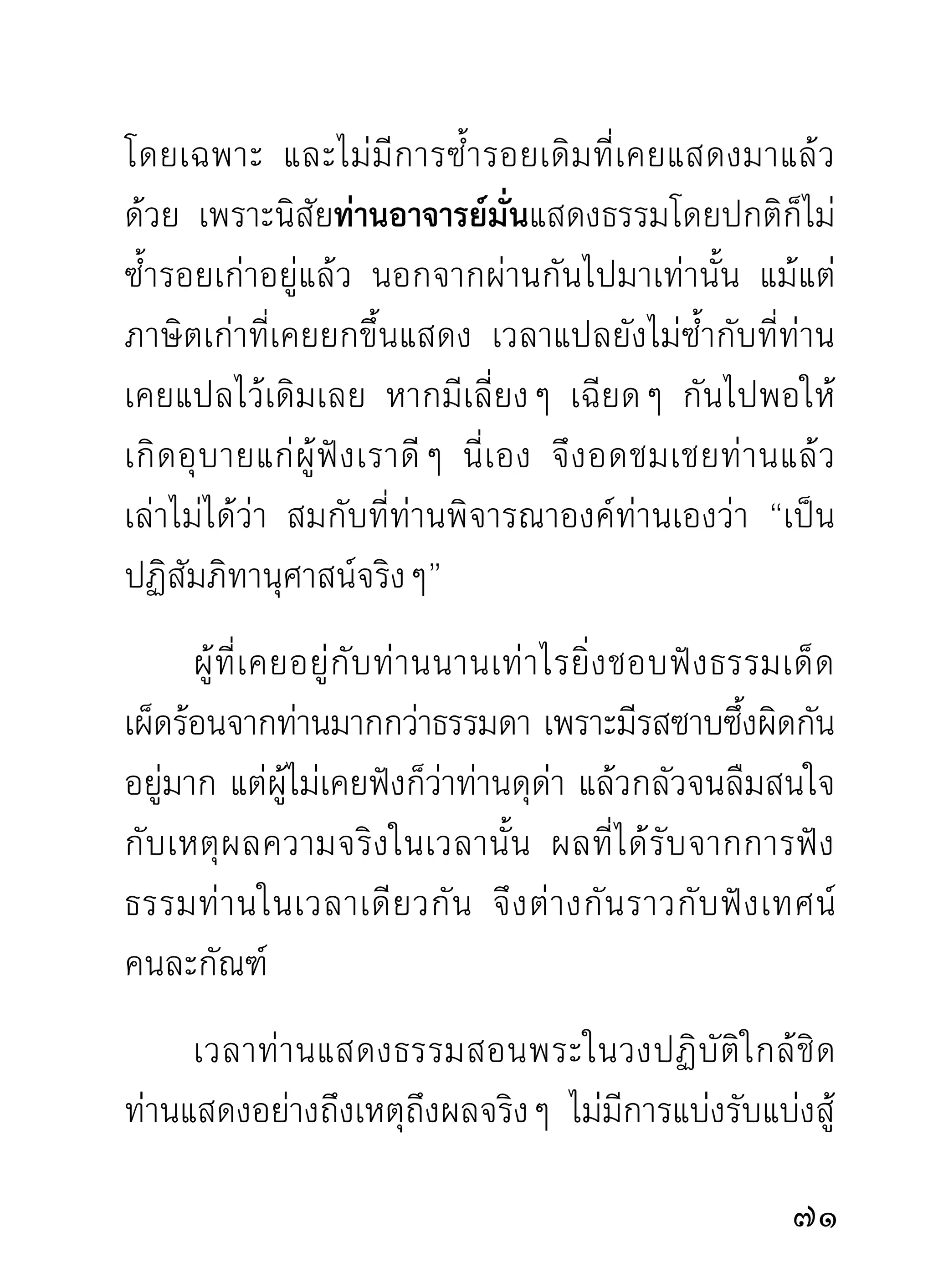 สิ่งหรือสถานที่สกปรก จะสะอาดได้ก็ขึ้นอยู่กับการชำระ
ล้างด้วยน้ำที่สะอาดเท่านั้น
          ขณะฟังท่านอาจารย์มั่นแสดงธรรม เฉพาะท่านที่จิต
เข้าสู่ภูมิปัญญาควรแก่การพิจารณาตามท่านได้แล้วนั้น
เป็นความเห็นชัดระหว่างปัญญากับกิเลสปลดเปลื้องกัน
โดยอาศัยธรรมท่านเป็นเครืองบุกเบิก ผูฟงพิจารณาไปตาม
                                  ่             ้ ั
ในขณะเดียวกันก็แก้กิเลสไปตามเป็นตอนๆ ฟังคราวนี้
พิจารณาแก้ความสงสัยได้ขนาดนี้ ฟังคราวต่อไปพิจารณา
ต่อไป และแก้กิเลสได้ขนาดนั้น หลายครั้งต่อหลายคราว
ก็จำต้องผ่านพ้นดงหนาป่ากิเลสไปได้ แล้วจะไม่ให้ท่าน
เชื่อว่าการฟังธรรมอาจบรรลุมรรคผลได้ ก็รู้สึกจะอวด
กิเลสตัวเคยชอบอวดเกินไป เพราะปกติกิเลสไม่ชอบ
เหตุผล ชอบแต่ความอวดตัวยอตัวว่าเก่งทั้งที่ไม่เก่ง และ
ทั้ ง ที่ ท่ า นผู้ ฉ ลาดและยิ่ ง ใหญ่ ก ว่ า ตำหนิ แ ละสาปแช่ ง
อยูเ่ สมอ ผูทอยูในภูมสมาธิความสงบ พอได้ฟงธรรมท่าน
                 ้ ี่ ่ ิ                              ั
ใจก็สงบลงง่ายกว่าที่ทำโดยลำพังตนเอง เพราะธรรม
ท่านช่วยกล่อมเกลาในเวลานั้น

 