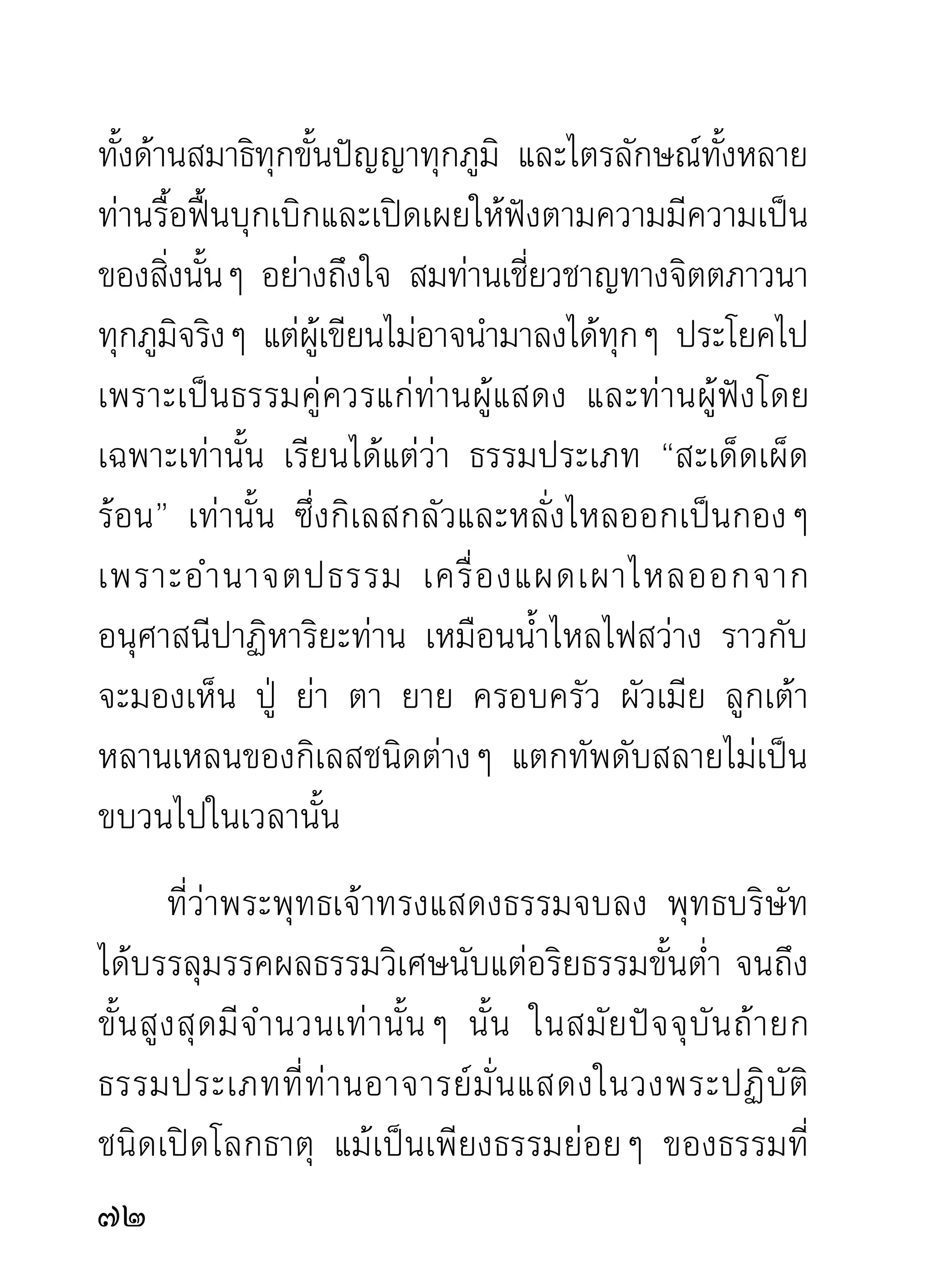 การฟั ง ธรรมจึ ง เป็ น ภาคปฏิ บั ติ ส ำคั ญ แขนงหนึ่ ง
ในบรรดาความเพียร ส่วนผู้ไม่เคยปฏิบัติและไม่เคยฟัง
พอปรากฏผลมาบ้างเลย เพียงจะด้นเดาเอาตามความคิด
เห็นของตนไปคัดค้านนั้นก็คัดค้านได้ ถ้าจะตรงความจริง
และเกิดประโยชน์ ความจริงแล้วมิใช่ทางให้เกิดประโยชน์
แต่ อ ย่ า งใด นอกจากจะสร้ า งมลทิ น ให้ แ ก่ พ ระศาสนา
และสร้างความรำคาญให้แก่ผู้อื่นที่ตั้งใจบำเพ็ญ ให้เกิด
ความเอื อ มระอาไปตามๆ กั น และหั ว เราะอยู่ ภ ายใน
เท่านั้นว่า “นักปราชญ์หัวกะทิที่สำเร็จด้วยการปฏิเสธ
และด้นเดา” มรรคผลนิพพานปัดทิ้ง ให้กาล สถานที่
และบุคคลอื่นเอาไปครอง ตัวเองดื่มแต่อารมณ์แห่งความ
ปฏิเสธด้นเดาก็ภูมิใจ
        ที่อาจารย์ฝ่ายปฏิบัติถามลูกศิษย์หลังจากการแสดง
ธรรมจบลงว่า “ฟังเทศน์ได้ความหรือเปล่า” นัน หมายถึง
                                              ้
ได้ความสงบเย็นและความแยบคายทางปัญญาตามภูมจต           ิิ
ภูมิธรรมที่มีต่างกันในขณะฟัง มิได้หมายถึงการจดจำ
เนื้ อ ธรรมที่ ท่ า นแสดง แต่ บ ทธรรมใดที่ ต กค้ า งอยู่ ใ น
                                                        
 