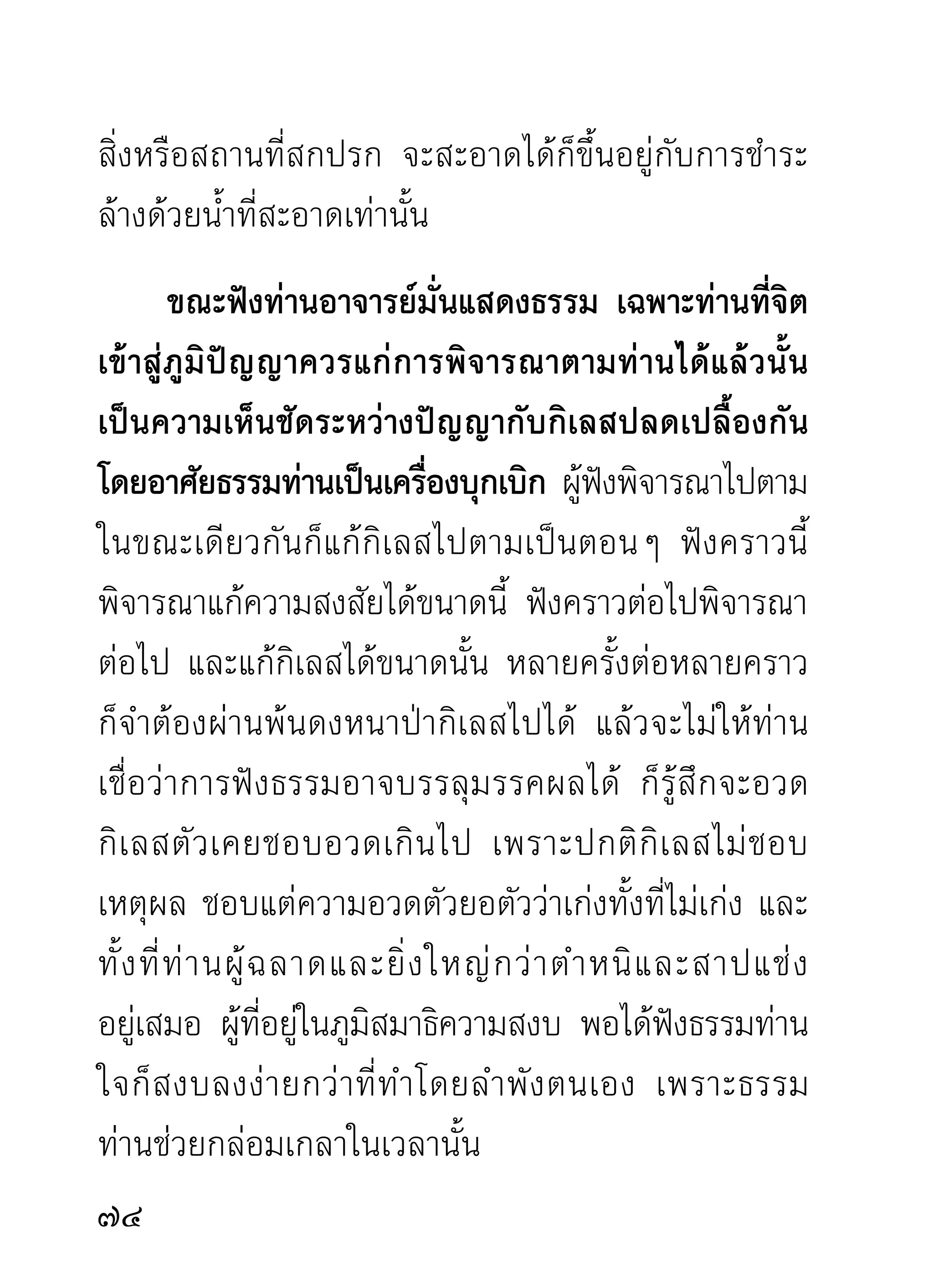ขณะจิตสงบไม่คิดปรุงอารมณ์ก่อกวนต่างๆ ย่อม
ทำให้ลืมความเหน็ดเหนื่อยเมื่อยล้า และเวล่ำเวลาไปเอง
กายก็เป็นเหมือนไม่มีเวลานั้น มีแต่ความสงบเย็นเป็นผล
ให้จิตได้ดื่มโอชารสแทนอารมณ์อื่น ขณะที่จิตกับธรรม
กลมกลืนเป็นอันเดียวกันนั้น นั่งนานเพียงไรก็ไม่เกิด
ความเหนื่อยรำคาญ ถ้าความสงบนั้นไม่ถอนตัวขึ้นมา
ตราบใด กายก็ไม่มีทุกขเวทนามารบกวน อารมณ์ก็ไม่
รบกวนใจตราบนั้น ใจกับธรรมอยู่ด้วยกัน มีแต่ความ
สงบเย็นไม่เคยเป็นข้าศึกต่อกันแต่ไหนแต่ไรมา
       แต่ถาอารมณ์อนปรากฏขึนเมือไรก็เกิดเป็นข้าศึกกัน
             ้             ื่          ้ ่
เมือนัน กายก็เหนือย ใจก็รำคาญ ความง่วงก็มาก เนือหนัง
   ่ ้                  ่                                 ้
เส้ น เอ็ น ทั่ ว อวั ย วะส่ ว นต่ า งๆ ก็ แ สดงอาการเจ็ บ ปวด
รวดร้าวไปหมด ราวกับจะผุพังไปตามๆ กันในเวลานั้น
เพราะกิเลสตัวขี้เกียจมักกวนและเที่ยวยุแหย่ไปตามส่วน
ต่างๆ ของร่างกายให้เจ็บปวดรำคาญไปหมด สุดท้าย
ความเพียรก็แตกสามัคคี แผ่สองสลึงลงแบบไม่เป็นท่า

                                                         
 