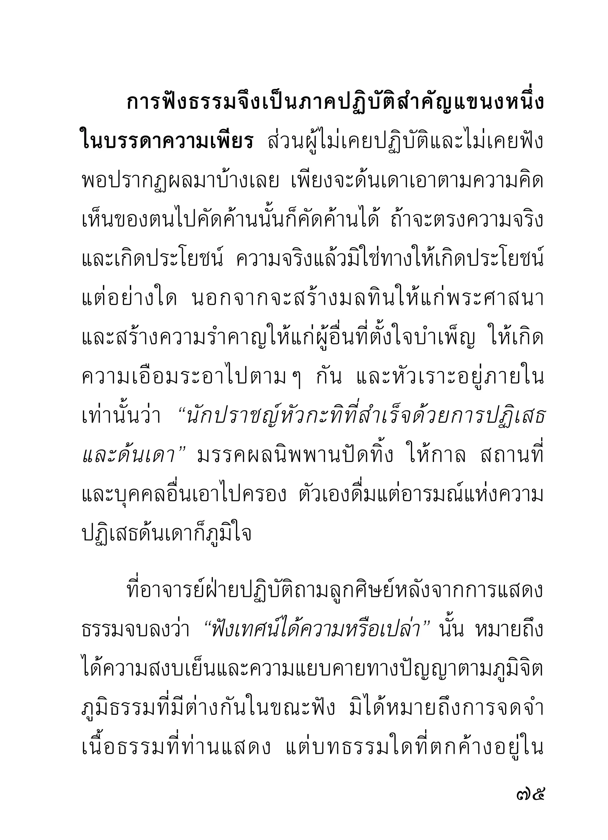 เพราะมันจนได้ นี่แลเรื่องของกิเลส ไม่ว่าชนิดใดย่อม
ทำลายคนและสัตว์ได้เหมือนกันหมด ท่านจึงเรียกว่ามาร
มีน้อยก็กวนน้อย ทำลายน้อย มีมากก็กวนมาก และ
ทำลายมาก
       ผิดกับธรรมซึงเป็นเครืองช่วยพยุงส่งเสริมเป็นไหนๆ
                     ่      ่
ธรรมมีมากเพียงไรย่อมทำใจให้สงบเย็นเพียงนั้น ยิ่งมี
มากจนใจทั้งดวงคนทั้งคนกลายเป็นธรรมทั้งแท่งแล้ว
นั่ น แลคื อ ผู้ ท รงธรรมทั้ ง แท่ ง ผู้ ท รงบรมสุ ข
ตลอดอนันตกาล
     ที่ท่านถามว่าฟังเทศน์ได้ความไหมนั้น คือได้ความ
ดังกล่าวมา นับแต่ความสงบสุขในขณะฟังเป็นลำดับไป
และได้ความสว่างไสวทางปัญญา ละกิเลสได้เป็นระยะไป
ตามภูมิของตน เรียกว่า ฟังเทศน์ ได้ความ กระทั่งได้
ความสุดสิ้นแห่งการละกิเลส และรู้แจ้งในธรรมทั้งหลาย
ในขณะนัน ท่านเรียกว่าได้ความทังสิน พระธุดงคกรรมฐาน
         ้                    ้ ้
โดยมากท่านฟังธรรมได้ความ ท่านหมายเอาได้ความ

 