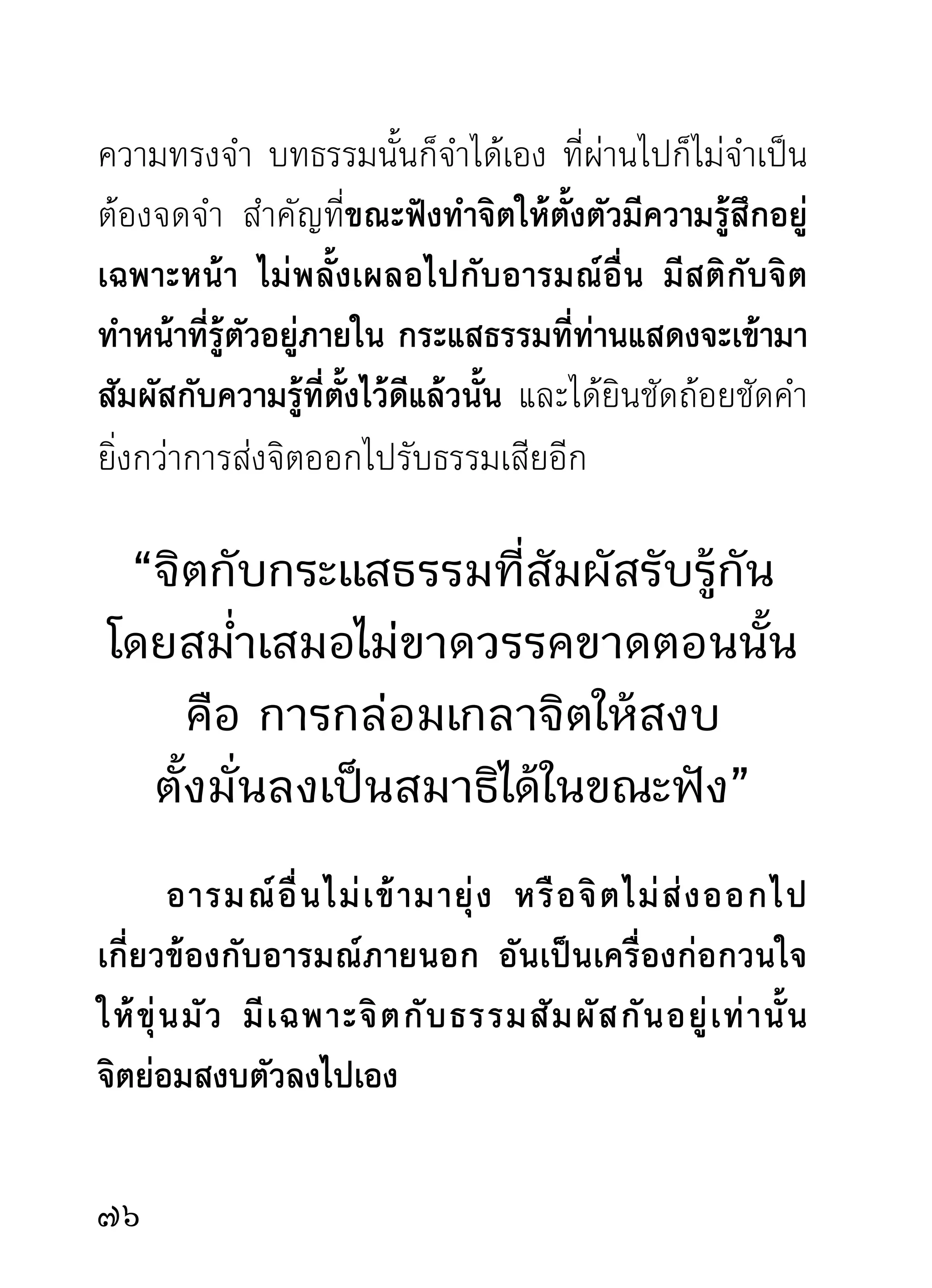 ระหว่างใจกับธรรมสัมผัสกัน ปรากฏ
ผลเป็นความสงบเย็น และเห็นแจ้งขึ้น
มาที่ ใ จ ส่วนการจดจำเนื้อธรรมจากการแสดงนั้น
ท่านไม่ถือเป็นกิจสำคัญยิ่งกว่าการกำหนดรู้ระหว่างธรรม
กับใจสัมผัสกัน ท่านนั่งฟังเทศน์อยู่ด้วยกันจำนวนมาก
น้อยเพียงไรจึงเหมือนไม่มีคน ต่างองค์ต่างนั่งกำหนด
จดจ่อฟังอยู่ที่ใจของตนราวกับหัวตอ ไม่มีการกระดุก
ตุกติก อันเป็นการเหนื่อยหน่ายรำคาญแต่อย่างใด ได้ยิน
เฉพาะเสียงอาจารย์ผู้ให้ธรรมซึ่งแสดงด้วยความเข้มข้น
ราวกับฝนตกหนัก ทั้งลูกเห็บ ทั้งลมจัดพัดผันปั่นป่วน
เหมือนกิเลสบาปกรรมทั้งหลายจะขาดทลายกลายเป็น
กระแสลมไปตามกระแสธรรมในเวลานั้น เพราะขณะที่ฟัง
อยู่ด้วยความหมายมั่นปั้นมือ ไม่มีกิเลสตัวใดจะโผล่หน้า
อ้าปากออกมาแสดงความอวดดีกับสติปัญญา ที่กำลัง
ฟาดฟันหั่นแหลกกันอย่างสุดกำลังเวลานั้น มีแต่ธรรม
ล้วนๆ ทั้งภายนอก คือ เสียงแห่งธรรม ทั้งภายใน คือ
ใจกับธรรมกลมกลืนเป็นอันเดียวกัน มีแต่ความรื่นเริง
                                                 
 