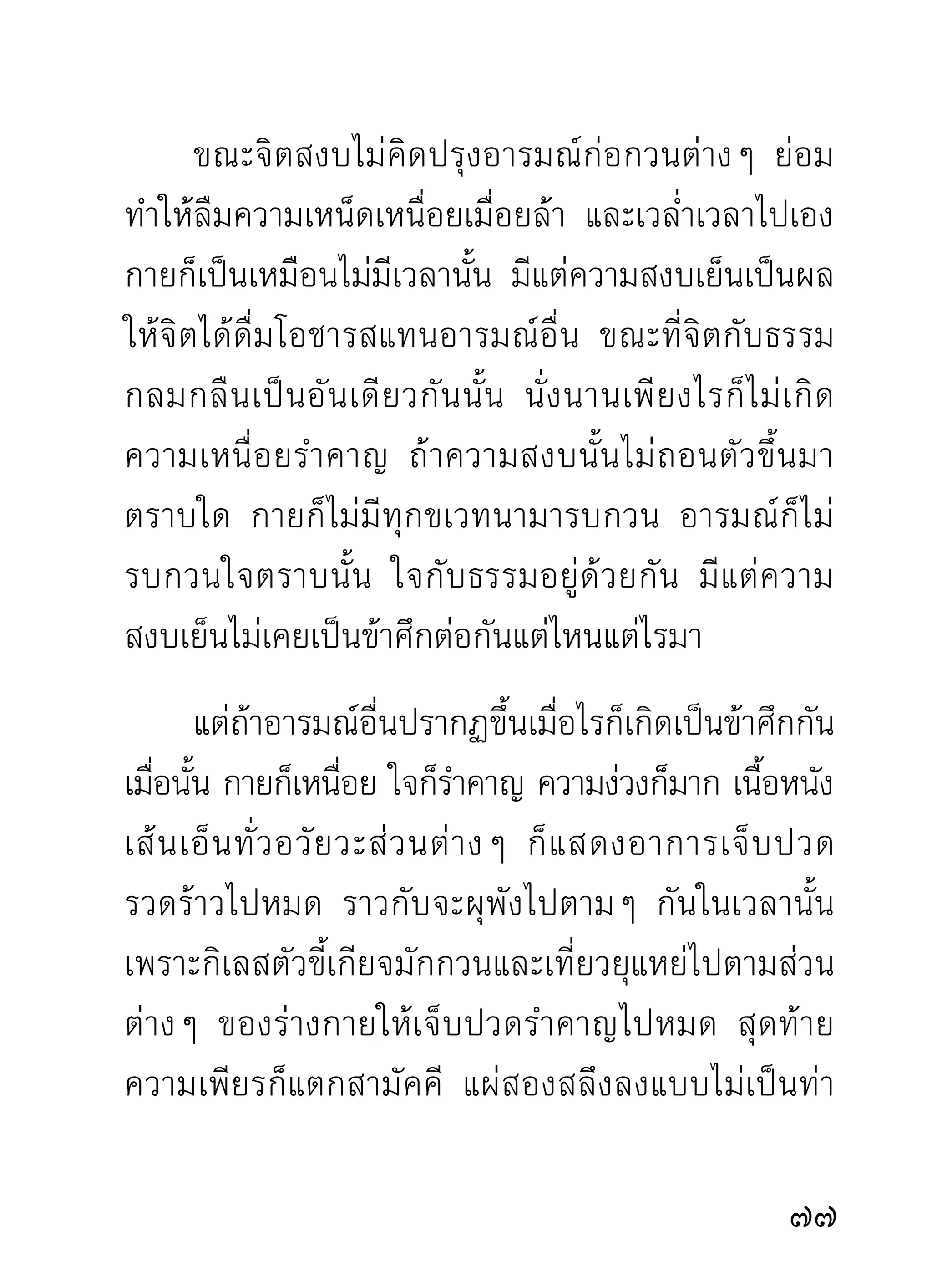 บันเทิงไปกับธรรมความสงบเยือกเย็นที่รู้เห็นขึ้นกับใจ
เท่านั้น กว่าจะจบการแสดงธรรมแต่ละครั้งกินเวลาสามสี่
ชั่วโมง
      หลังจากการฟังธรรมผ่านไปแล้ว หากยังมีขอข้องใจ้
ในบางตอนสำหรับบางราย ก็กราบเรียนถามท่านผู้เป็น
อาจารย์ได้ช่วยชี้แจงจนเป็นที่เข้าใจ แล้วค่อยเลิกไปที่พัก
ของตนๆ จากนั้ น ต่ า งองค์ ก็ เ ข้ า ทางเดิ น จงกรมต่ อ ไป
เพื่อคลายทุกข์ในร่างกาย และระบายกิเลสออกจากใจ
ด้วยอุบายต่างๆ ตามสติปัญญาของแต่ละท่านจะมีอุบาย
หนักไปในทางใด กว่าจะออกจากทางเดินจงกรมเพื่อ
พักผ่อนก็กินเวลาหลายชั่วโมง
      วั น ที่ มี ก ารประชุ ม ธรรม การพั ก ผ่ อ นหลั บ นอน
จำต้องเลื่อนออกไปพักดึกกว่าปกติธรรมดาบ้าง เพราะ
วันนั้นถือเป็นกรณีพิเศษซึ่งมิได้มีทุกวันไป บางท่านจึง
ประกอบความเพียรด้วยอิริยาบถสาม คือ ยืน เดิน นั่ง
ตลอดสว่างไม่หลับนอน

0
 
