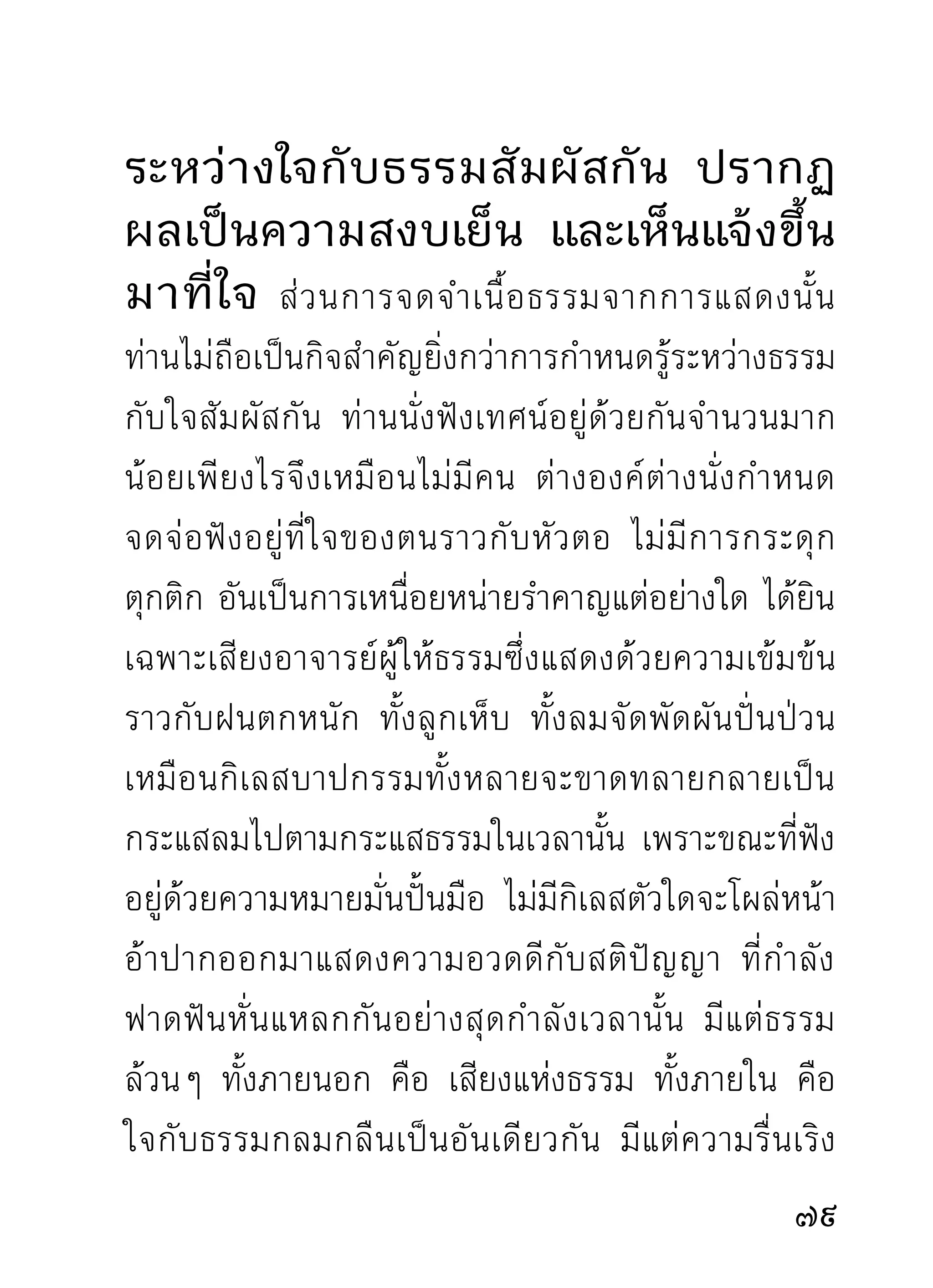 ถ้าเป็นฝนก็ชนิดตกพรำทั้งวันและคืนไม่มีหยุด ถ้าเป็นน้ำ
ก็ชนิดน้ำซับน้ำซึม ไหลรินอยู่ตลอดเวลา ทั้งหน้าแล้ง
หน้าฝน เมื่อเป็นวิปัสสนาธรรมจึงให้นามตามนิสัยและ
สำนวนป่าว่า “สติปัญญาอัตโนมัติ” หากจะเรียกชื่อดัง
ครั้งพุทธกาลท่านเรียกกันว่า มหาสติมหาปัญญา ก็ไม่น่า
จะบกพร่องทางคุณสมบัติ เพราะสติปัญญาขั้นนี้ทำหน้าที่
เต็มภูมิอยู่ตลอดเวลา ไม่มีชะงักชักช้าและต้องถูกบังคับ
ถูไถแต่อย่างใดเหมือนปัญญาทั่วๆ ไป แต่เป็นสติปัญญา
ที่รู้จักการงานในหน้าที่ของตนโดยสมบูรณ์อยู่แล้ว แต่จะ
ให้นามว่าเป็นมหาสติมหาปัญญาแบบครั้งพุทธกาลท่าน
วิ สั ย ป่ า ไม่ อ าจเอื้ อ มตี เ สมอได้ จึ ง หั น มาใช้ ส ติ ปั ญ ญา
อัตโนมัติแทน รู้สึกเหมาะสมกับภูมินิสัย ธรรมเหล่านี้แล
ที่พาให้พระธุดงค์ท่านเพลินในความเพียรไม่ค่อยหลับ
นอนกัน ต่างท่านต่างเพลินในธรรมตามภูมิของตน
     องค์ที่เกิดความสงสัยแต่ไม่กล้าเรียนถามท่านได้
ในเวลาปกติ เมื่อถึงวันประชุมจึงเป็นเหมือนจะเหาะเหิน
เดินอากาศได้ เพราะความดีใจทีจะได้ฟงการบุกเบิกส่งเสริม
                            ่      ั
2
 