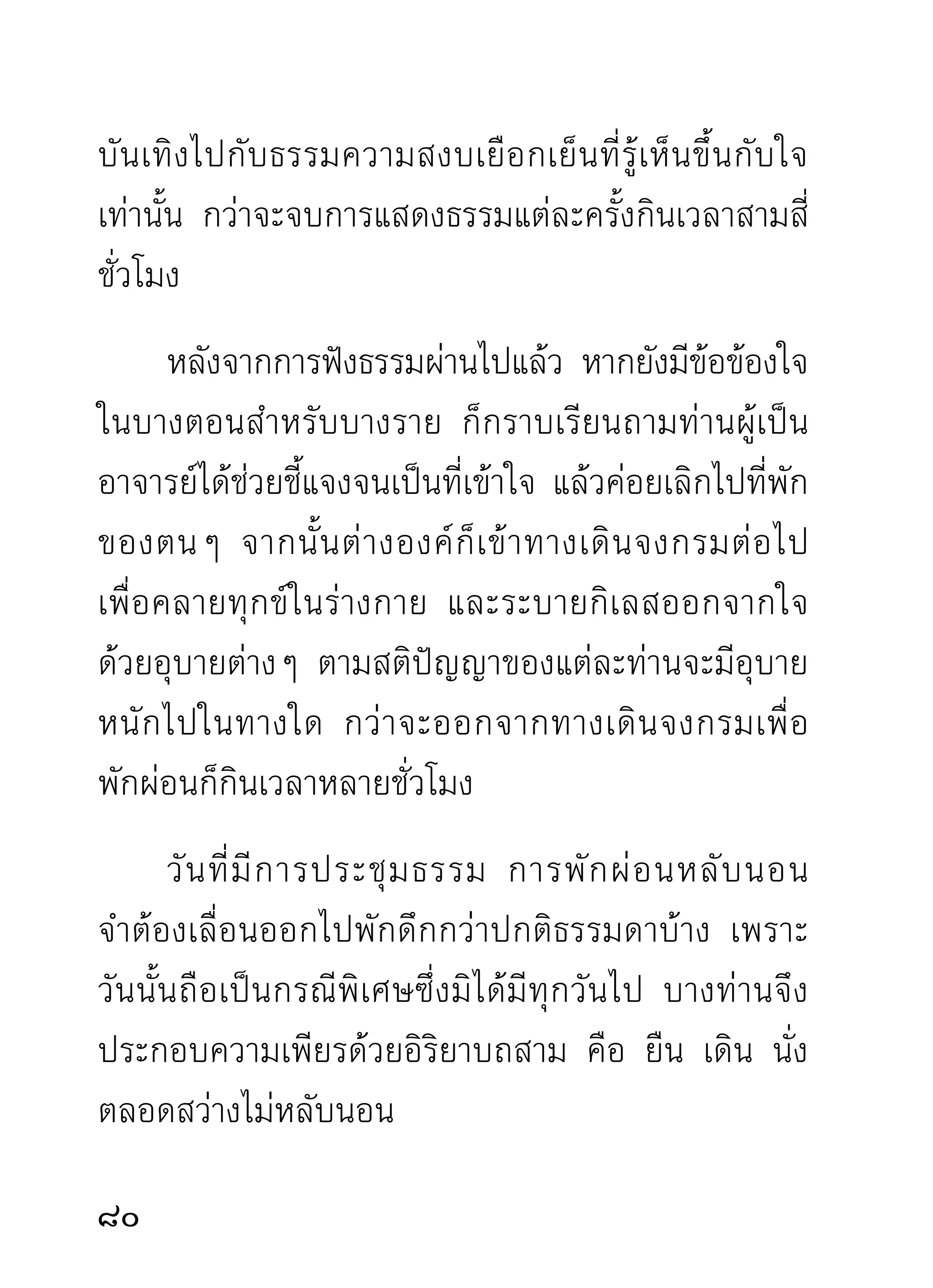 ตามจุดที่ตนกำลังพิจารณา และตอนที่กำลังสงสัยเพื่อ
ผ่านไปเป็นพักๆ ต่างก็ตั้งท่าตั้งทางประกอบความเพียร
เตรียมรอรับการโสรจสรงธรรมจากอาจารย์กัน ราวกับ
กระหายมาเป็นปีๆ พอจวนถึงเวลา ต่างองค์ตางทยอยกัน
                                         ่
เข้ามาสู่ที่ประชุมด้วยความสงบเสงี่ยมงามตาน่าเคารพ
เลื่อมใสเป็นอันมากยากจะหาพบได้
        การก้าวเข้าสูทประชุมของแต่ละองค์มความประสงค์
                     ่ ี่                  ี
ในธรรมอย่ า งแรงกล้ า มุ่ ง หน้ า สดั บ ธรรมอย่ า งถึ ง ใจ
ต่างองค์ต่างกราบ และนั่งเรียบราบคอยสดับธรรม พอได้
โอกาสอาจารย์ผู้ให้โอวาทก็เริ่มแสดงธรรม และค่อยๆ
หลั่ ง ไหลออกมาไม่ ข าดวรรคขาดตอน ราวกั บ ฝนเริ่ ม
โปรยเม็ดลงมาทีละหยดละหยาดฉะนั้น และก่อนท่านจะ
เริ่มแสดงมีสงบอารมณ์พักหนึ่ง ถ้าตามความคิดเดาของ
ผู้เขียนก็น่าจะกำหนดบทธรรม ที่ควรแก่กรณีของผู้รอฟัง
อยู่แล้วอย่างพร้อมเพรียงเวลานั้น จากนั้นจึงเริ่มแสดง
ธรรมที่ท่านสั่งสอนพระธุดงค์โดยเฉพาะนั้น รู้สึกจะเริ่ม
แต่ขั้นสมาธิขึ้นไปหาปัญญาเป็นส่วนมาก จนถึงธรรมขั้น
สูงสุดวิมุตติหลุดพ้นเป็นที่ยุติ
                                                      
 