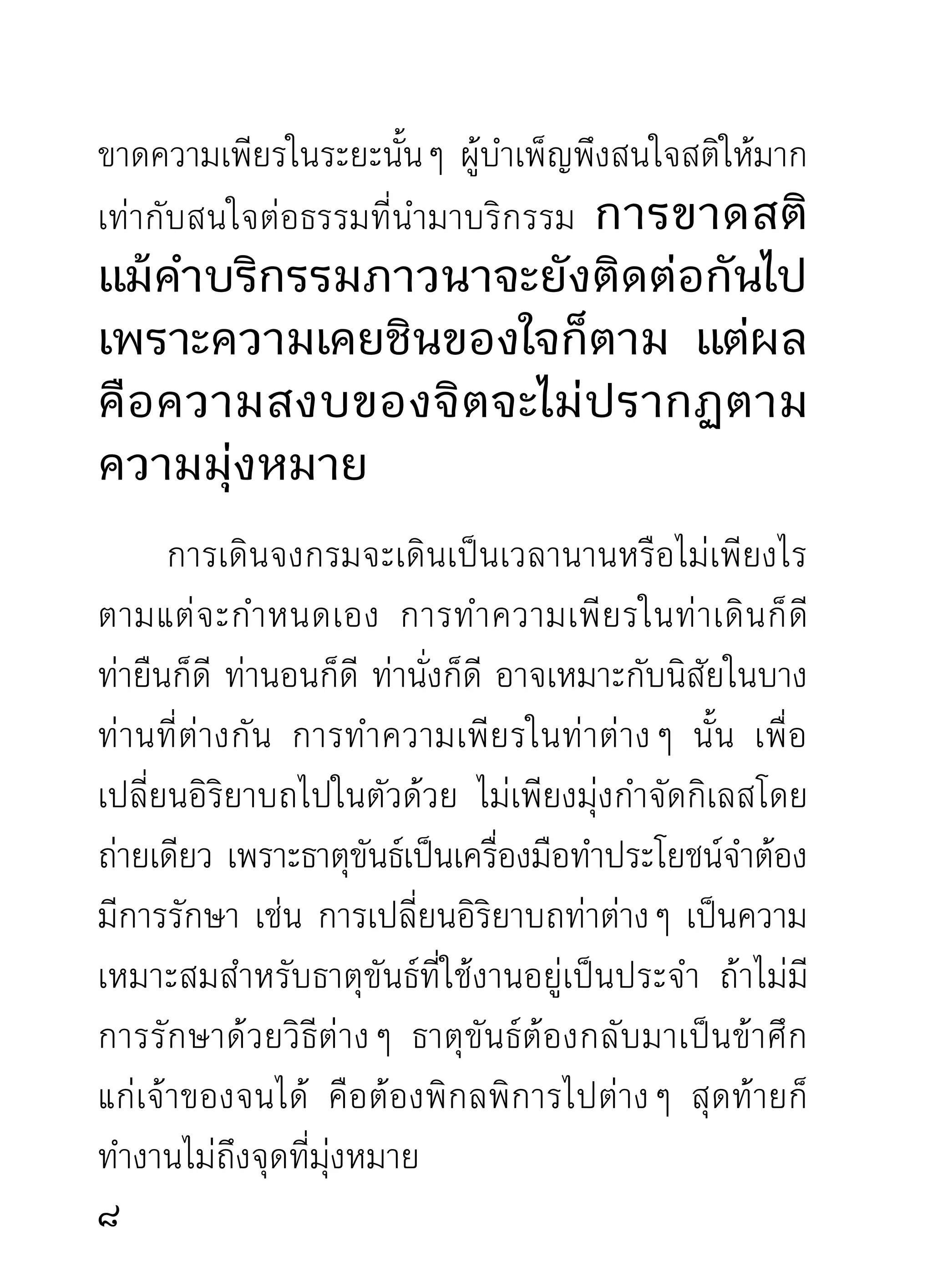 หนีไปเที่ยวรอบโลกได้หลายทวีปแล้ว จึงจะงัวเงียตื่นขึ้น
มาและบ่นให้ตัวเองว่า เผลอตัวหลับไปงีบหนึ่ง วันหลัง
จะเร่ ง ความเพี ย รให้ เ ต็ ม ที่ วั น นี้ ค วามโงกง่ ว งทำพิ ษ
จึงทำให้เสีย ความจริงคือกิเลสทำพิษนั่นเอง วันหลังยัง
ไม่มองเห็นหน้ามันเลย ถูกมันจับมัดเข้าอีกแต่ไม่เข็ด
เจ็บก็เจ็บแต่ไม่เข็ด คือกิเลสเฆี่ยนคนนี่แล นักภาวนาเคย
ถู ก มั น ดั ด มาพอแล้ ว บ่ น กั น ยุ่ ง ว่ า ลวดลายไม่ ทั น มั น
สมกับมันเคยเป็นอาจารย์ของคนและสัตว์ทั้งโลกมาเป็น
เวลานาน
      ตอนเริ่ ม ฝึ ก หั ด ความเพี ย รที แ รกนี่ แ ลตอนกิ เ ลส
โมโห พยายามบีบบังคับหลายด้านหลายทาง พยายาม
ทำให้ ขี้ เ กี ย จบ้ า ง ทำให้ เ จ็ บ ที่ นั่ น ปวดที่ นี่ บ้ า ง ทำให้
ง่วงเหงาหาวนอนบ้าง ทำหาเรืองว่ายุงไม่มเี วลาภาวนาบ้าง
                                     ่          ่
จิตกระวนกระวายนั่งภาวนาไม่ได้บ้าง บุญน้อยวาสนา
น้อย ทำไม่ได้มาก นั่งไม่ได้นานบ้าง ทำให้คิดว่ามัวแต่นั่ง
หลั บ ตาภาวนาจะไม่ แ ย่ ไ ปละ หรื อ อะไรๆ ไม่ ทั น เขา
รายได้จะไม่พอกับรายจ่ายบ้าง ราวกับว่าก่อนแต่ยังไม่ได้
10
 