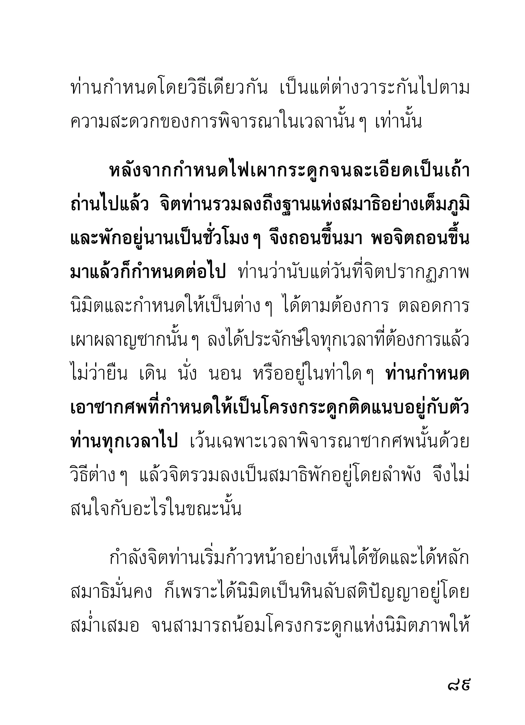 แต่ก่อนจะผ่านรูปธรรมคือ กาย ทั้งภายในภายนอก
ไปได้ ด้วยการพิจารณาโดยวิธีต่างๆ สติ ปั ญ ญา
ต้ อ งหมุ น ตั ว อยู่ กั บ กายแทบทุ ก เวลา
นอกจากจิตผูทำการขุดค้นจนอ่อนเพลีย เพราะการทำงาน
                 ้
มากไป ก็เข้าพักสงบในสมาธิเสียชั่วระยะหนึ่ง พอถอน
ออกมาและมีกำลังแล้ว ก็ทำการพิจารณาคลีคลายร่างกาย
                                             ่
อีกต่อไป โดยถือหลักไตรลักษณ์เป็นทางเดิน เพราะกาย
เป็ น สิ่ ง สำคั ญ ในวงปฏิ บั ติ ผู้ พิ จ ารณากายได้
ละเอียดคล่องแคล่วเพียงไร ย่อมเป็น
ผู้ อ งอาจกล้ า หาญต่ อ ปฏิ ป ทาเครื่ อ ง
ดำเนิ น ของตนเพี ย งนั้ น เนื่องจากกายเป็น
รวงรังของราคะ ตัณหา มานะทิฐิส่วนหยาบๆ ทั้งหลาย
ที่อาศัยอยู่อย่างเปิดเผยและออกหน้าออกตา บางราย
ถึ ง กั บ ลื ม ตั ว ปล่ อ ยให้ แ สดงออกมาอย่ า งหยาบโลน
แม้ผู้มีกิเลสด้วยกันก็ทนดูไม่ได้ จนเกิดความสลดสังเวช
เอือมระอาไปตามๆ กัน

2
 