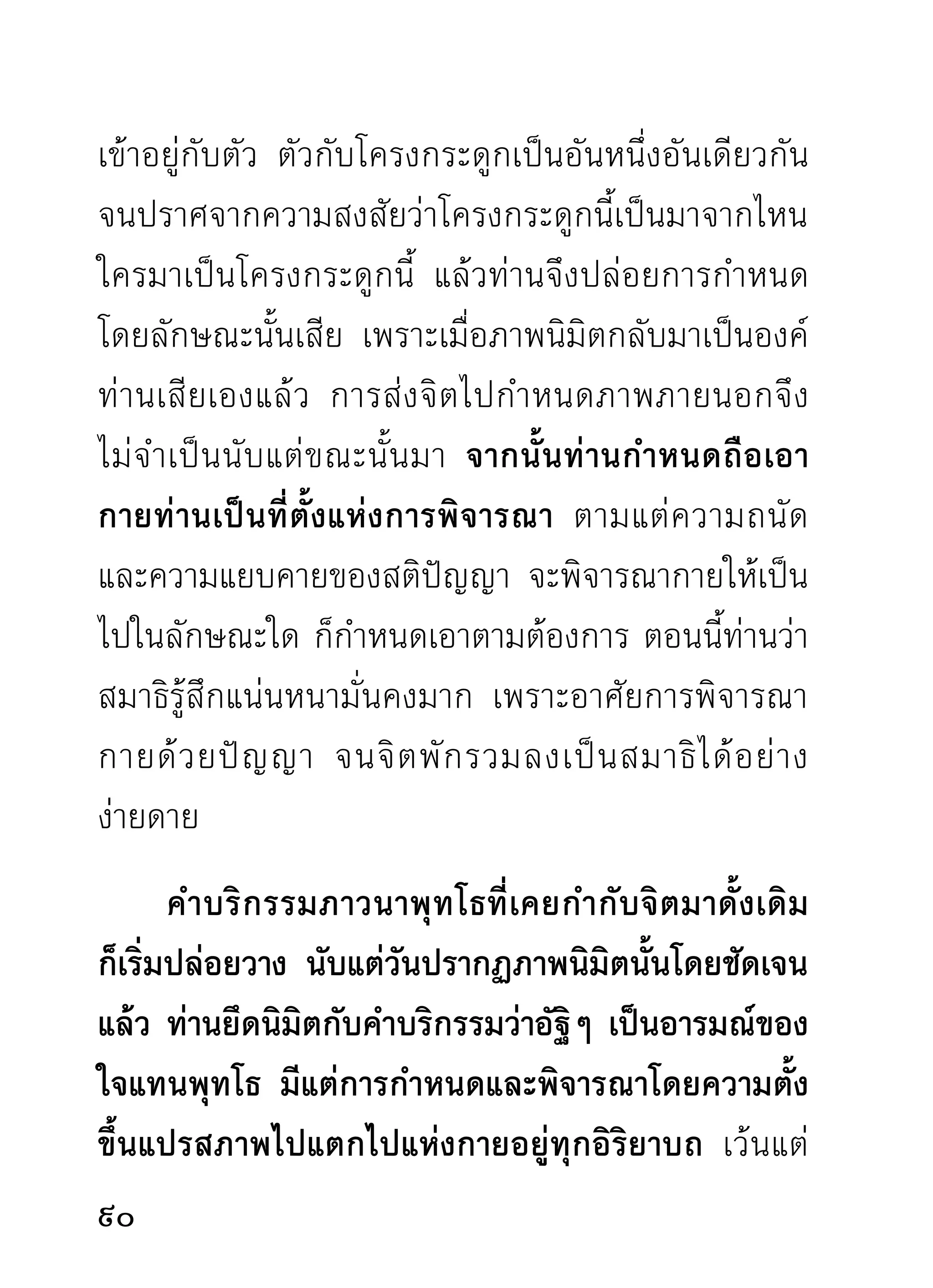 ด้วยเหตุดังกล่าวมา นักปฏิบัติผู้มุ่งทำลายกิเลส
ด้วยใจจริง จำต้องสนใจต่อกายวิภาค จนเกิดความชำนิ
ชำนาญ และตัดราคะตัณหาไปได้ประจักษ์ใจเป็นทอดๆ
เพราะกิเลสมานะทิฐิประเภทแสลงแทงใจตน และผู้อื่น
มากกว่ากิเลสชนิดอื่นๆ นั้น มักเป็นกิเลสปากคอกที่คอย
แสดงออกอย่างรวดเร็ว ซึ่งอาศัยอุปาทานความยึดถือ
กายเป็นสำคัญ
     ท่านจึงสอนให้พิจารณากายคตาสติในสติปัฏฐานสี่
และอริยสัจสี่ อันเป็นธรรมสำคัญในวงศาสนาให้มากจน
หายสงสัย แล้วผ่านไปอย่างหมดเยื่อใย ท่านอาจารย์มั่น
ท่านชำนาญคล่องแคล่วในกายานุปัสสนาสติปัฏฐานมาก
ท่านจึงแตกฉานในธรรมทั้งหลาย ทั้งภายใน ภายนอก
ผิดนักปฏิบัติทั้งหลาย
      ท่านว่าขณะที่ผ่านกายคตาไปได้แล้ว กามราคะก็
หมดปัญหาไปในขณะเดียวกัน โดยไม่จำต้องถามใครให้
เสียเวลา และแสดงความโง่งมงายของตนให้ผู้อื่นหัวเราะ

                                                
 