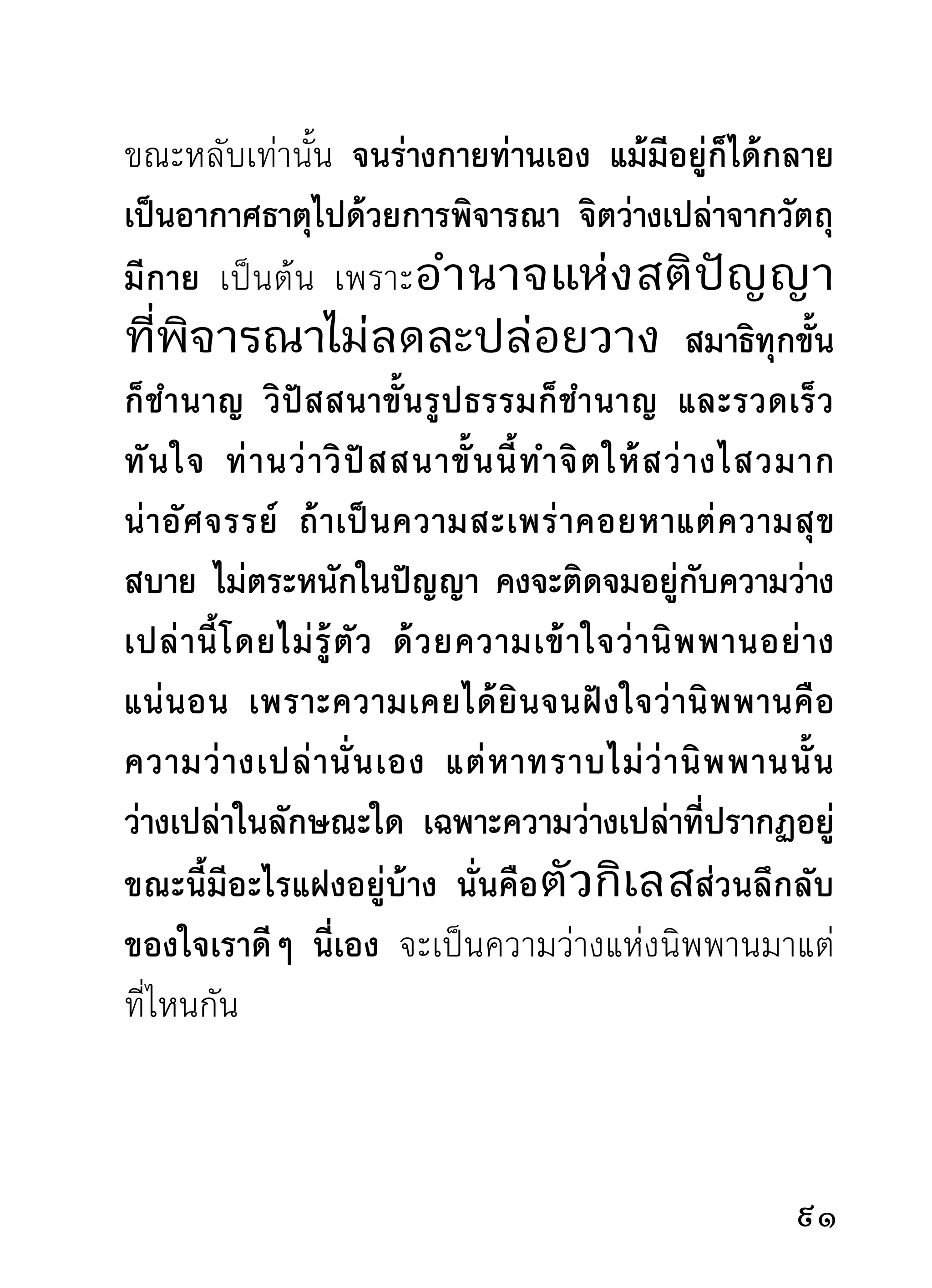 เปล่ า ๆ เพราะเป็ น ของมี อ ยู่ กั บ ตั ว และสิ้ น ไปจากตั ว
คนเดี ย วกั น ด้ ว ยความรอบคอบแห่ ง สติ ปั ญ ญาขั้ น นี้
เพียงขั้นราคะตัณหาตายหายซากไปจากใจก็เป็นอยู่สบาย
ทรงตัวได้ ไม่เดือดร้อน เพราะราคะตัณหาประเภทกิน
ไม่รู้จักอิ่มพอรบรวนกวนใจ กระซิบยุแหย่แผ่อำนาจบน
หัวใจ ทำให้เป็นคนขี้ขลาด หวาดกลัว ท้อแท้ อ่อนแอต่อ
ทางดำเนินเพื่อมรรคผลนิพพาน ที่มีอยู่ในวงสัจธรรมและ
สติปัฏฐาน อันผู้ปฏิบัติจะพึงบรรลุได้ด้วยความเพียร
       ก่อนกายจะหมดปัญหาในการพิจารณา ท่านว่ากาย
ทีเ่ ราพิจารณาด้วยวิธตางๆ นัน ได้รวมตัวเข้าสูใจดวงเดียว
                     ี่        ้             ่
สังขารทั้งฝ่ายสมุทัยที่คิดว่าร่างกายเป็นของสวยของงาม
น่ารักใคร่ชอบใจมาดั้งเดิม และสังขารซึ่งเป็นฝ่ายมรรค
ทีคดปรุงว่าร่างกายเป็นปฏิกลน่าเกลียด เป็นอนิจจํ ทุกขํ
    ่ิ                       ู                  ฺ     ฺ
อนตฺตา ย่อมระงับตัวลงในขณะเดียวกันกับร่างกายภาพ
ที่รวมตัวเข้าสู่ใจ สุภะความสวยงาม และอสุภะความไม่
สวยงามจึงแยกตัวออก ปล่อยเป็นทางเดินของใจที่ก้าว
ผ่านไปในระหว่างแห่งธรรมทั้งสองนั้นอย่างหมดเยื่อใย

 