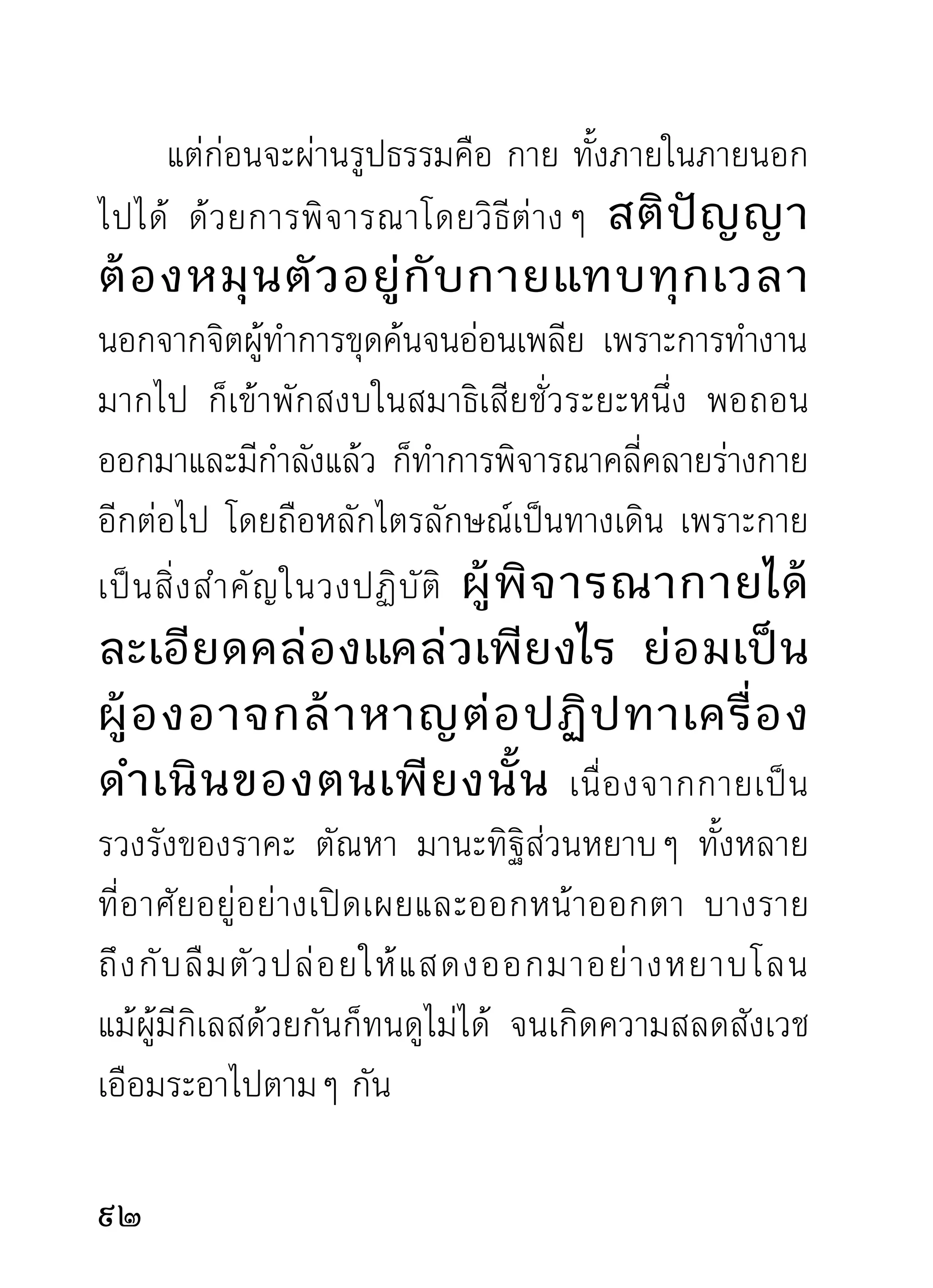 ไม่มนมตใดติดตามไปหลอกลวงว่าสวยงามและน่าเกลียด
       ี ิ ิ
อีกต่อไป พิจารณาทีไรก็เห็นแต่จิตเป็นผู้แสดงกิริยาเป็น
ภาพอยู่ภายใน แล้วก็ดับไปอยู่เพียงเท่านั้น จากนั้นก็เป็น
จิตว่างเปล่าจากวัตถุต่างๆ ทั้งร่างกายที่มีอยู่กับตัวและ
วั ต ถุ ต่ า งๆ ภายนอกที่ มี อ ยู่ ทั่ ว ไป ไม่ มี อ ะไรเป็ น นิ มิ ต
เครื่องหมายว่าเป็นสุภะ และอสุภะอีก ดังที่เคยเป็นมา
มีแต่ความสว่างไสว และเป็นจิตว่างจากสิ่งทั้งหลายอยู่
ทั้ ง ดวง และหมุ น ตั ว อยู่ ด้ ว ยความใคร่ ค รวญโดยสติ
ปัญญาเป็นเครื่องจักรผู้พาเดิน ลำดับต่อไป สิ่งที่เป็น
เป้าหมายแห่งสติปัญญาที่จะทำหน้าที่ต่อไปก็คือ เวทนา
สัญญา สังขาร วิญญาณ อันเป็นธรรมที่เกิดกับดับพร้อม
อยู่กับใจ และอวิชชาซึ่งเป็นตัวเดิมแห่งกิเลสทั้งหลาย




                                                                 
 