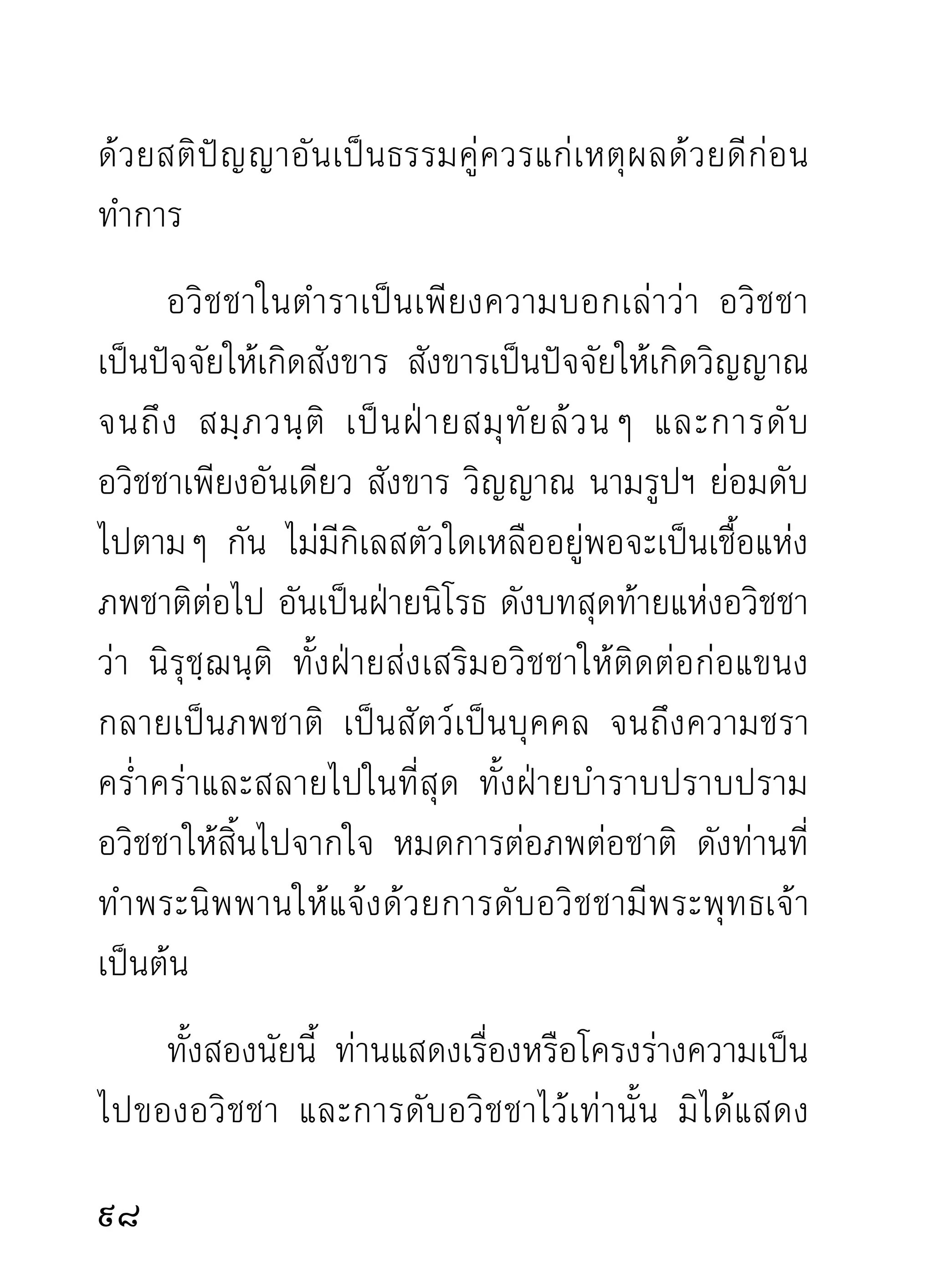 อย่ า มี แ ต่ ทิ ฐิ ม านะความรู้ ค วามเห็ น ดิ่ ง ลงไปถ่ า ยเดี ย ว
ทำนองกิ เ ลสบาปธรรมทั้ ง หลายอยู่ ใ นตำรา แล้ ว ก็ ม า
ถกเถี ย งกั น แทนการแก้ กิ เ ลส สิ่ ง ที่ ไ ด้ รั บ จึ ง มั ก มี แ ต่
ลมปากไม่มีเนื้อมีหนังติดมือมาบ้างเลย ถ้าเป็นทำนองนี้
เรียนมากเท่าไร รูมากเท่าไร ขึนเวทีโต้เถียงจัดเจนเพียงไร
                        ้           ้
ก็ ยิ่ ง เหลวไปเพี ย งนั้ น ไม่ มี อ ะไรเป็ น เครื่ อ งหมายของ
ปราชญ์ตามทางศาสดาและศาสนธรรมเลย
      อวิชชาตัณหาจริงๆ มันอยู่ที่ใจ สร้างโครงร่างขึ้น
ที่ใจคน ใจสัตว์ และทำการระงับ ดับลงที่ใจเรานี่เท่านั้น
ไม่มีที่อื่น เป็นที่เกิด และสร้างโครงร่างตลอดความดับ
ของอวิชชาตัณหาทังมวล ขณะอวิชชาดับลงอย่างราบคาบ
                      ้
แล้วนั่นแล จึงเห็นความโง่ความหลงงมงายของตัวของ
มนุษย์และของสัตว์ทั้งหลาย ที่อยู่ ใต้อำนาจแห่งความ
บังคับทรมานของมันว่าแสนโง่ แสนลำบากตลอดกาล
แม้จะมีความสุขบ้างก็ชวขณะราวฟ้าแลบเท่านัน แต่สตว์โลก
                         ั่               ้    ั
ก็หลงพอใจกันและอยู่กันอย่างเพลิดเพลิน ไม่คิดถึงภัย
ว่าจะมีแก่ตัวหนักเบามากน้อยเพียงไร
                                                               101
 