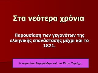 Στα νεότερα χρόνια Παρουσίαση των γεγονότων της ελληνικής επανάστασης μέχρι και το 1821 . Η παρουσίαση διαμορφώθηκε από τον Πέτρο Σαμούχο. 