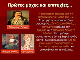 Πρώτες μάχες και επιτυχίες… Η Επανάσταση ξεκίνησε από την  Πελοπόννησο το Μάρτιο του 1821 .  Στην αρχή οι συγκρούσεις ήταν  μεμονωμένες.  Στην Στερεά Ελλάδα, ο  Πανουργιάς  κατέλαβε την  Άμφισσα  και ο  Αθανάσιος Διάκος τη  Λιβαδειά . Λίγο αργότερα  επαναστάτησε η Δυτική Στερεά καθώς  και το Πήλιο και η Χαλκιδική.  Από τα  νησιά, πρώτα επαναστάτησαν οι  Σπέτσες με τη Μπουμπουλίνα  και ακολούθησαν και τα υπόλοιπα.  Πανουργιάς Αθανάσιος Διάκος Μπουμπουλίνα 