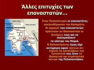 Άλλες επιτυχίες των επαναστατών… Στην Πελοπόννησο  οι επαναστάτες  απελευθέρωσαν την Καλαμάτα .  Οι αρχηγοί  των επαναστατών  πρότειναν να διασπαστούν οι  δυνάμεις  τους και να πολιορκήσουν  τα κάστρα του Μοριά. Ο Κολοκοτρώνης  όμως είχε  αντίρρηση αφού  πίστευε ότι έπρεπε να καταλάβουν την Τριπολιτσά  που ήταν  το διοικητικό και στρατιωτικό κέντρο  της Πελοποννήσου.  