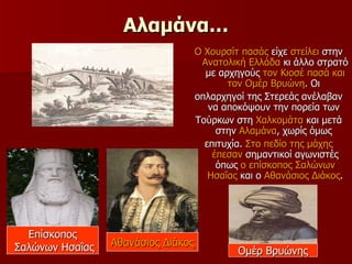 Αλαμάνα… Ο Χουρσίτ πασάς  είχε  στείλει  στην  Ανατολική Ελλάδα  κι άλλο στρατό με αρχηγούς  τον Κιοσέ πασά και τον Ομέρ Βρυώνη . Οι  οπλαρχηγοί της Στερεάς ανέλαβαν να αποκόψουν την πορεία των  Τούρκων στη  Χαλκομάτα  και μετά στην  Αλαμάνα , χωρίς όμως  επιτυχία.  Στο πεδίο της μάχης   έπεσαν  σημαντικοί αγωνιστές όπως  ο επίσκοπος Σαλώνων   Ησαΐας  και ο  Αθανάσιος Διάκος . Επίσκοπος Σαλώνων Ησαΐας Ομέρ Βρυώνης Αθανάσιος Διάκος 