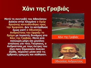 Χάνι της Γραβιάς Μετά τη συντριβή του Αθανάσιου Διάκου στην Αλαμάνα  ο Ομέρ Βρυώνης κατευθύνθηκε προς την Άμφισσα . Δεν το κατόρθωσε όμως γιατί  ο Οδυσσέας Ανδρούτσος του έφραξε το δρόμο  με λιγοστές δυνάμεις στο  Χάνι της Γραβιάς . Μετά από πολύωρη μάχη και μεγάλες απώλειες για τους Τούρκους, ο Ανδρούτσος με τους άντρες του λίγο πριν ξημερώσει έκαναν έξοδο, πέρασαν μέσα από τις εχθρικές γραμμές και σώθηκαν.  Χάνι της Γραβιάς Οδυσσέας Ανδρούτσος 