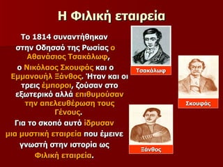 Η Φιλική εταιρεία Το 1814 συναντήθηκαν  στην Οδησσό της Ρωσίας  ο Αθανάσιος Τσακάλωφ ,  ο  Νικόλαος Σκουφάς  και ο  Εμμανουήλ Ξάνθος . Ήταν και οι τρεις  έμποροι , ζούσαν στο εξωτερικό αλλά  επιθυμούσαν την απελευθέρωση τους Γένους .  Για το σκοπό αυτό  ίδρυσαν   μια μυστική εταιρεία  που έμεινε  γνωστή στην ιστορία ως  Φιλική εταιρεία .  Τσακάλωφ Σκουφάς Ξάνθος 