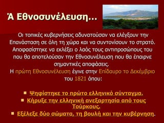 Ά Εθνοσυνέλευση…   Οι τοπικές κυβερνήσεις αδυνατούσαν να ελέγξουν την Επανάσταση σε όλη τη χώρα και να συντονίσουν το στρατό.  Αποφασίστηκε να εκλέξει ο λαός τους αντιπροσώπους του  που θα αποτελούσαν την Εθνοσυνέλευση που θα έπαιρνε  σημαντικές αποφάσεις.  Η  πρώτη Εθνοσυνέλευση  έγινε στην  Επίδαυρο το Δεκέμβριο   του  1821  όπου: Ψηφίστηκε το πρώτο ελληνικό σύνταγμα. Κήρυξε την ελληνική ανεξαρτησία από τους Τούρκους. Εξέλεξε δύο σώματα, τη βουλή και την κυβέρνηση . 
