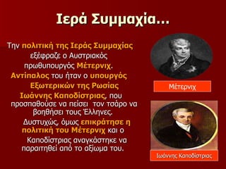 Ιερά Συμμαχία… Την  πολιτική της Ιεράς Συμμαχίας   εξέφραζε ο Αυστριακός  πρωθυπουργός  Μέτερνιχ .  Αντίπαλος  του ήταν ο  υπουργός  Εξωτερικών της Ρωσίας Ιωάννης Καποδίστριας , που προσπαθούσε να πείσει  τον τσάρο να βοηθήσει τους Έλληνες.  Δυστυχώς, όμως  επικράτησε η πολιτική του Μέτερνιχ  και ο  Καποδίστριας αναγκάστηκε να παραιτηθεί από το αξίωμα του.  Μέτερνιχ Ιωάννης Καποδίστριας 