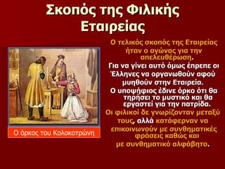 Σκοπός της Φιλικής Εταιρείας Ο τελικός σκοπός της Εταιρείας ήταν ο αγώνας για την απελευθέρωση .  Για να γίνει αυτό όμως έπρεπε οι Έλληνες να οργανωθούν αφού  μυηθούν στην Εταιρεία.  Ο υποψήφιος έδινε όρκο ότι θα τηρήσει το μυστικό και θα εργαστεί για την πατρίδα.  Οι φιλικοί δε γνωρίζονταν μεταξύ  τους , αλλά  κατάφερναν να   επικοινωνούν με συνθηματικές φράσεις καθώς και  με συνθηματικό αλφάβητο .  Ο όρκος του Κολοκοτρώνη 