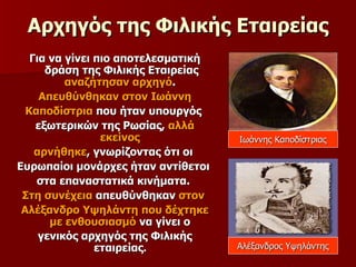 Αρχηγός της Φιλικής Εταιρείας Για να γίνει πιο αποτελεσματική  δράση της Φιλικής Εταιρείας  αναζήτησαν αρχηγό .  Απευθύνθηκαν στον Ιωάννη Καποδίστρια  που ήταν υπουργός  εξωτερικών της Ρωσίας,  αλλά εκείνος  αρνήθηκε , γνωρίζοντας ότι οι  Ευρωπαίοι μονάρχες ήταν αντίθετοι  στα επαναστατικά κινήματα.  Στη συνέχεια  απευθύνθηκαν  στον  Αλέξανδρο Υψηλάντη που δέχτηκε με ενθουσιασμό  να γίνει ο  γενικός αρχηγός της Φιλικής εταιρείας .  Ιωάννης Καποδίστριας Αλέξανδρος Υψηλάντης 