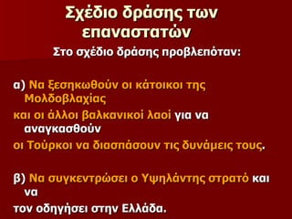 Σχέδιο δράσης των επαναστατών   Στο σχέδιο δράσης προβλεπόταν: α)  Να ξεσηκωθούν οι κάτοικοι της Μολδοβλαχίας  και οι άλλοι βαλκανικοί λαοί  για να αναγκασθούν  οι Τούρκοι να διασπάσουν τις δυνάμεις τους . β)  Να συγκεντρώσει ο Υψηλάντης στρατό  και να  τον οδηγήσει στην Ελλάδα. 