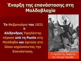 Έναρξη της επανάστασης στη Μολδοβλαχία Το  Φεβρουάριο  του  1821  ο  Αλέξανδρος  Υψηλάντης  πέρασε  από τη Ρωσία  στη  Μολδαβία  και  έφτασε στο  Ιάσιο κηρύσσοντας την  Επανάσταση .  Ο Υψηλάντης διαβαίνει  τον ποταμό Προύθο.  