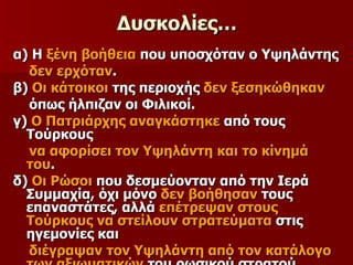 Δυσκολίες… α) Η  ξένη βοήθεια  που υποσχόταν ο Υψηλάντης  δεν ερχόταν . β)  Οι κάτοικοι  της περιοχής  δεν ξεσηκώθηκαν   όπως ήλπιζαν οι Φιλικοί. γ)  Ο Πατριάρχης αναγκάστηκε  από τους Τούρκους  να αφορίσει τον Υψηλάντη και το κίνημά του . δ)  Οι Ρώσοι  που δεσμεύονταν από την Ιερά Συμμαχία, όχι μόνο  δεν βοήθησαν  τους επαναστάτες, αλλά  επέτρεψαν στους Τούρκους να στείλουν στρατεύματα  στις ηγεμονίες και  διέγραψαν τον Υψηλάντη από τον κατάλογο   των αξιωματικών  του ρωσικού στρατού. 