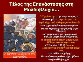 Τέλος της Επανάστασης στη Μολδοβλαχία… Ο Υψηλάντης  στην πορεία προς το  Βουκουρέστι  συγκρότησε τον  Ιερό λόχο από Έλληνες σπουδαστές   των ευρωπαϊκών πανεπιστημίων.  Με τις λιγοστές τους δυνάμεις οι Έλληνες  αντιμετώπισαν με ηρωισμό σε πολλές μάχες τους Τούρκους.  Η αποφασιστικότερη μάχη όμως δόθηκε στο Δραγατσάνι   (2 Ιουνίου 1821)  όπου οι Ιερολοχίτες έπεσαν ένδοξα μέχρι ενός στο πεδίο της μάχης.  Η επανάσταση πλέον είχε σβήσει στη Μολδοβλαχία… Οι Ιερολοχίτες μάχονται στο  Δραγατσάνι. 