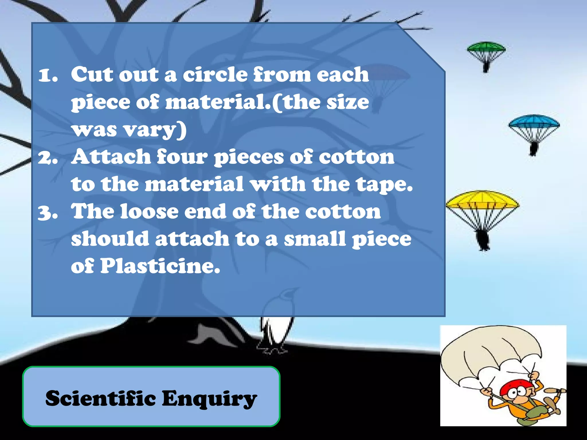 Scientific Enquiry Cut out a circle from each piece of material.(the size was vary) Attach four pieces of cotton to the material with the tape. The loose end of the cotton should attach to a small piece of Plasticine. 