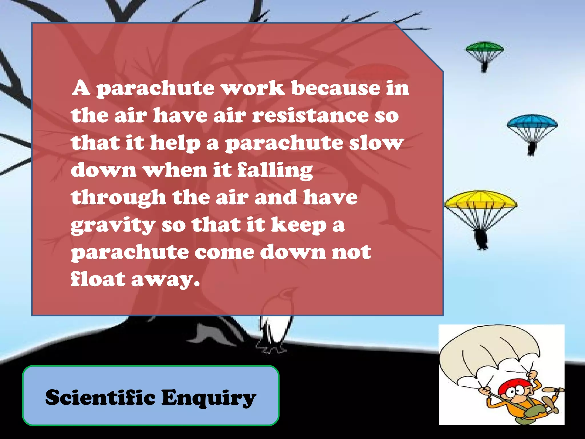 Scientific Enquiry A parachute work because in the air have air resistance so that it help a parachute slow down when it falling through the air and have gravity so that it keep a parachute come down not float away. 