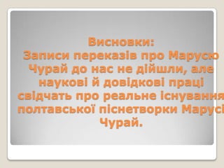 Висновки:
 Записи переказів про Марусю
  Чурай до нас не дійшли, але
   наукові й довідкові праці
свідчать про реальне існування
полтавської піснетворки Марусі
            Чурай.
 
