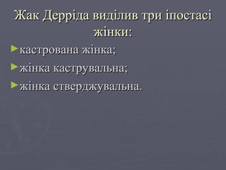 Жак Дерріда виділив три іпостасі жінки: кастрована жінка; жінка каструвальна; жінка стверджувальна. 