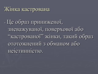 Жінка кастрована -  Це образ приниженої, зневажуваної, поверхової або “кастрованої” жінки, такий образ ототожнений з обманом або неістинністю. 