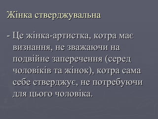 Жінка стверджувальна -  Це жінка-артистка, котра має визнання, не зважаючи на подвійне заперечення (серед чоловіків та жінок), котра сама себе стверджує, не потребуючи для цього чоловіка. 