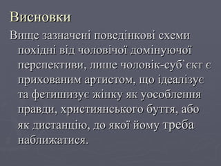 Висновки  Вище зазначені поведінкові схеми похідні від чоловічої домінуючої перспективи, лише чоловік-суб ` єкт є прихованим артистом, що ідеалізує та фетишизує жінку як уособлення правди, християнського буття, або як дистанцію, до якої йому  треба  наближатися. 