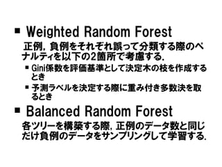  Weighted Random Forest
　 正例，負例をそれぞれ誤って分類する際のペ
  ナルティを以下の2箇所で考慮する．
  Gini係数を評価基準として決定木の枝を作成する
   とき
  予測ラベルを決定する際に重み付き多...