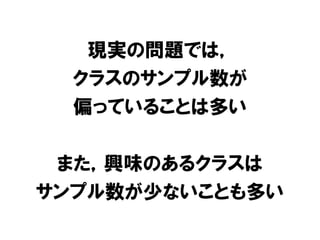 現実の問題では，
  クラスのサンプル数が
  偏っていることは多い

 また，興味のあるクラスは
サンプル数が少ないことも多い
 