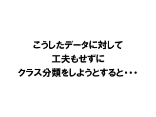 こうしたデータに対して
    工夫もせずに
クラス分類をしようとすると・・・
 