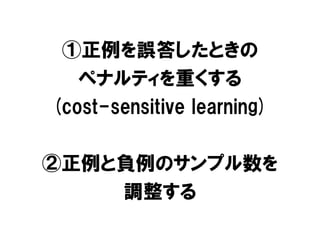 ①正例を誤答したときの
   ペナルティを重くする
(cost-sensitive learning)

②正例と負例のサンプル数を
    調整する
 