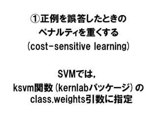 ①正例を誤答したときの
    ペナルティを重くする
 (cost-sensitive learning)

          SVMでは，
ksvm関数(kernlabパッケージ)の
   class.weights引数に指定
 