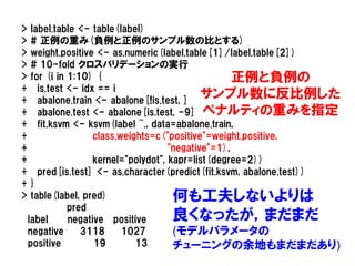 >    label.table <- table(label)
>    # 正例の重み(負例と正例のサンプル数の比とする)
>    weight.positive <- as.numeric(label.table[1]/label.table[2])
>    # 10-fold クロスバリデーションの実行
>    for (i in 1:10) {                                正例と負例の
+      is.test <- idx == i
+      abalone.train <- abalone[!is.test, ]
                                               サンプル数に反比例した
+      abalone.test <- abalone[is.test, -9] ペナルティの重みを指定
+      fit.ksvm <- ksvm(label ~., data=abalone.train,
+                    class.weights=c("positive"=weight.positive,
+                                      "negative"=1),
+                    kernel="polydot", kapr=list(degree=2))
+      pred[is.test] <- as.character(predict(fit.ksvm, abalone.test))
+    }
>    table(label, pred)           何も工夫しないよりは
               pred
    label      negative positive  良くなったが，まだまだ
    negative      3118      1027        (モデルパラメータの
    positive         19        13       チューニングの余地もまだまだあり)
 