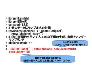 > library(kernlab)
> library(DMwR)
> set.seed(123)
> # 元のデータにサンプル名の付値
> rownames(abalone) <- paste("original",
   1:nrow(abalone), sep="")
> # SMOTE関数を用いて人工的な正例の生成，負例をアンダー
   サンプリング
> abalone.smote <-                      人工的な正例を
                                  2000/100倍(=20 倍)増やす
+
+ SMOTE(label ~ ., data=abalone, perc.over=2000,
   perc.under=10)
                 負例の数を次式で調整する
           (正例の数＋人工的な正例の数)×10/100(=0.1)
 