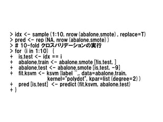 >idx <- sample(1:10, nrow(abalone.smote), replace=T)
>pred <- rep(NA, nrow(abalone.smote))
># 10-fold クロスバリデーションの実行
>for (i in 1:10) {
+  is.test <- idx == i
+  abalone.train <- abalone.smote[!is.test, ]
+  abalone.test <- abalone.smote[is.test, -9]
+  fit.ksvm <- ksvm(label ~., data=abalone.train,
                kernel="polydot", kpar=list(degree=2))
+ pred[is.test] <- predict(fit.ksvm, abalone.test)
+}
 